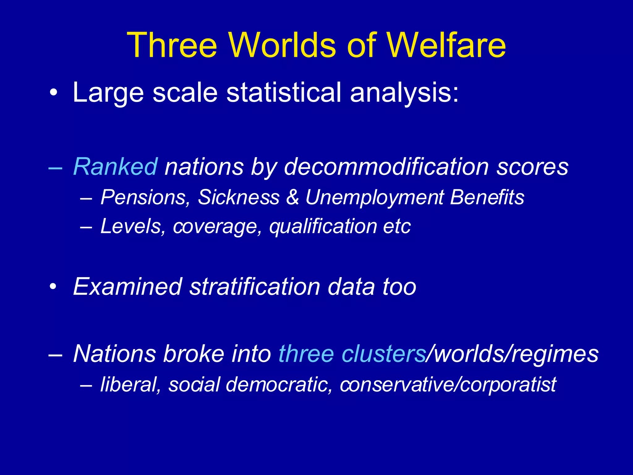 Three Worlds of Welfare Large scale statistical analysis: Ranked  nations by decommodification scores Pensions, Sickness & Unemployment Benefits Levels, coverage, qualification etc Examined stratification data too Nations broke into  three clusters /worlds/regimes liberal, social democratic, conservative/corporatist 