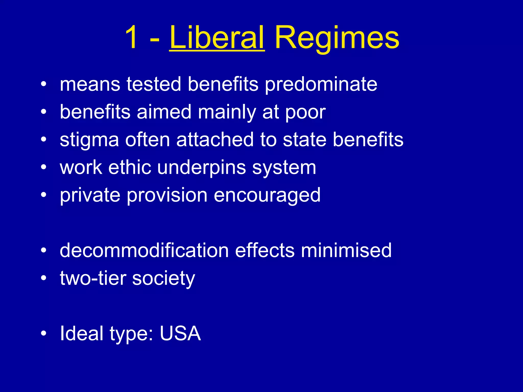 1 -  Liberal  Regimes means tested benefits predominate benefits aimed mainly at poor stigma often attached to state benefits work ethic underpins system private provision encouraged decommodification effects minimised two-tier society Ideal type: USA 