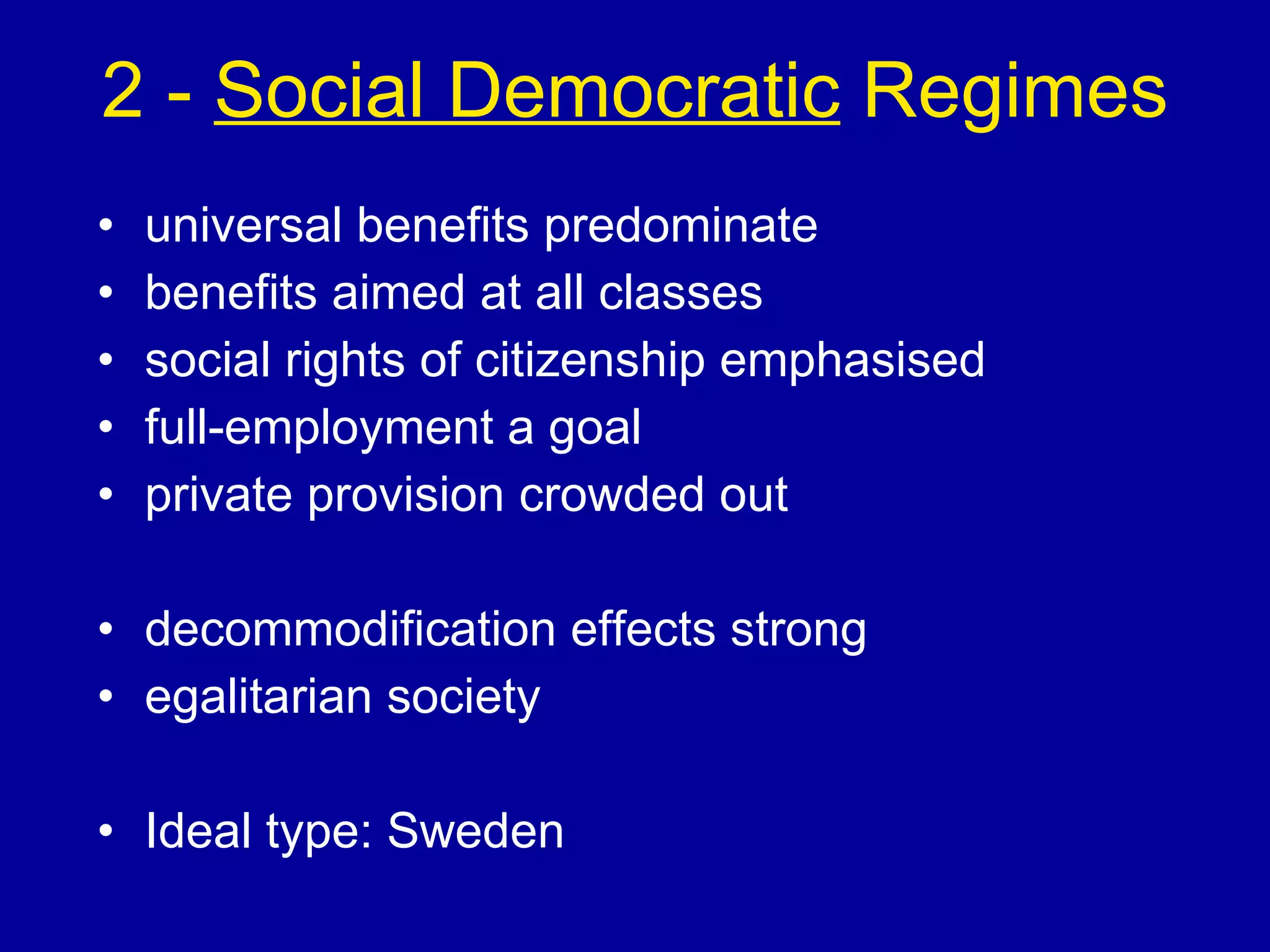 2 -  Social Democratic  Regimes universal benefits predominate benefits aimed at all classes social rights of citizenship emphasised full-employment a goal private provision crowded out decommodification effects strong egalitarian society Ideal type: Sweden 