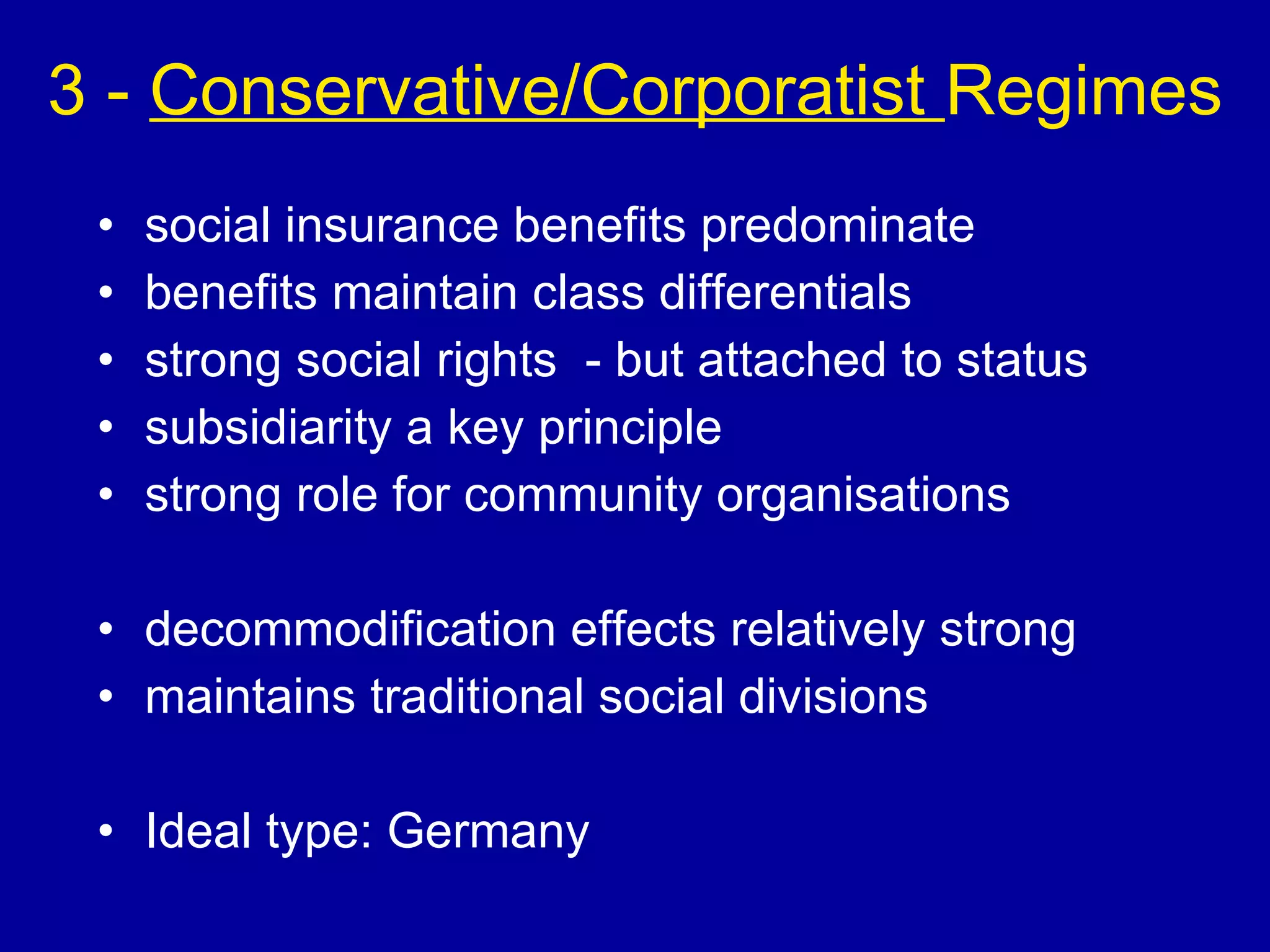 3 -  Conservative/Corporatist  Regimes social insurance benefits predominate benefits maintain class differentials strong social rights  - but attached to status subsidiarity a key principle strong role for community organisations decommodification effects relatively strong maintains traditional social divisions  Ideal type: Germany 