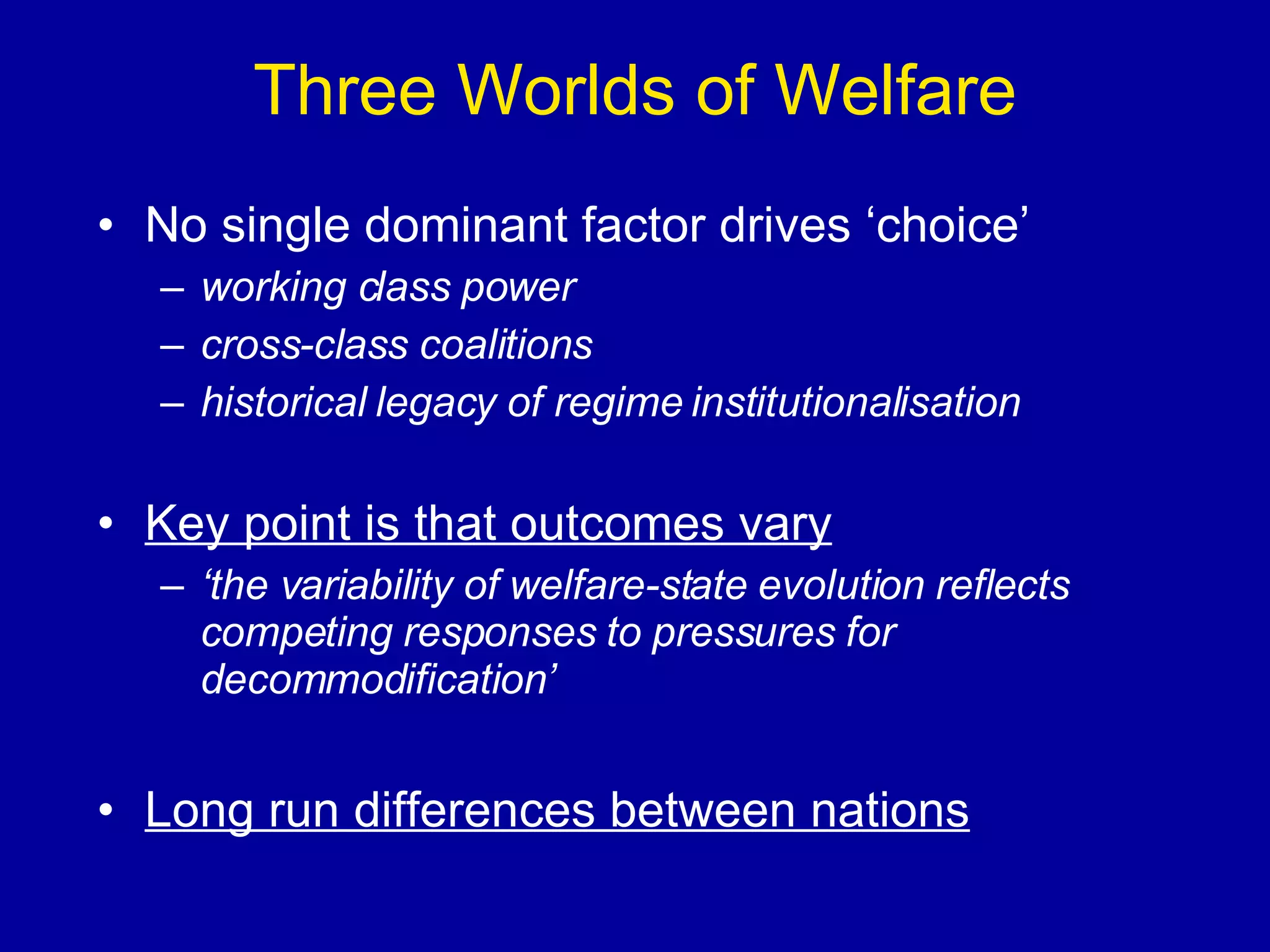 Three Worlds of Welfare No single dominant factor drives ‘choice’ working class power cross-class coalitions historical legacy of regime institutionalisation Key point is that outcomes vary ‘ the variability of welfare-state evolution reflects competing responses to pressures for decommodification’ Long run differences between nations 