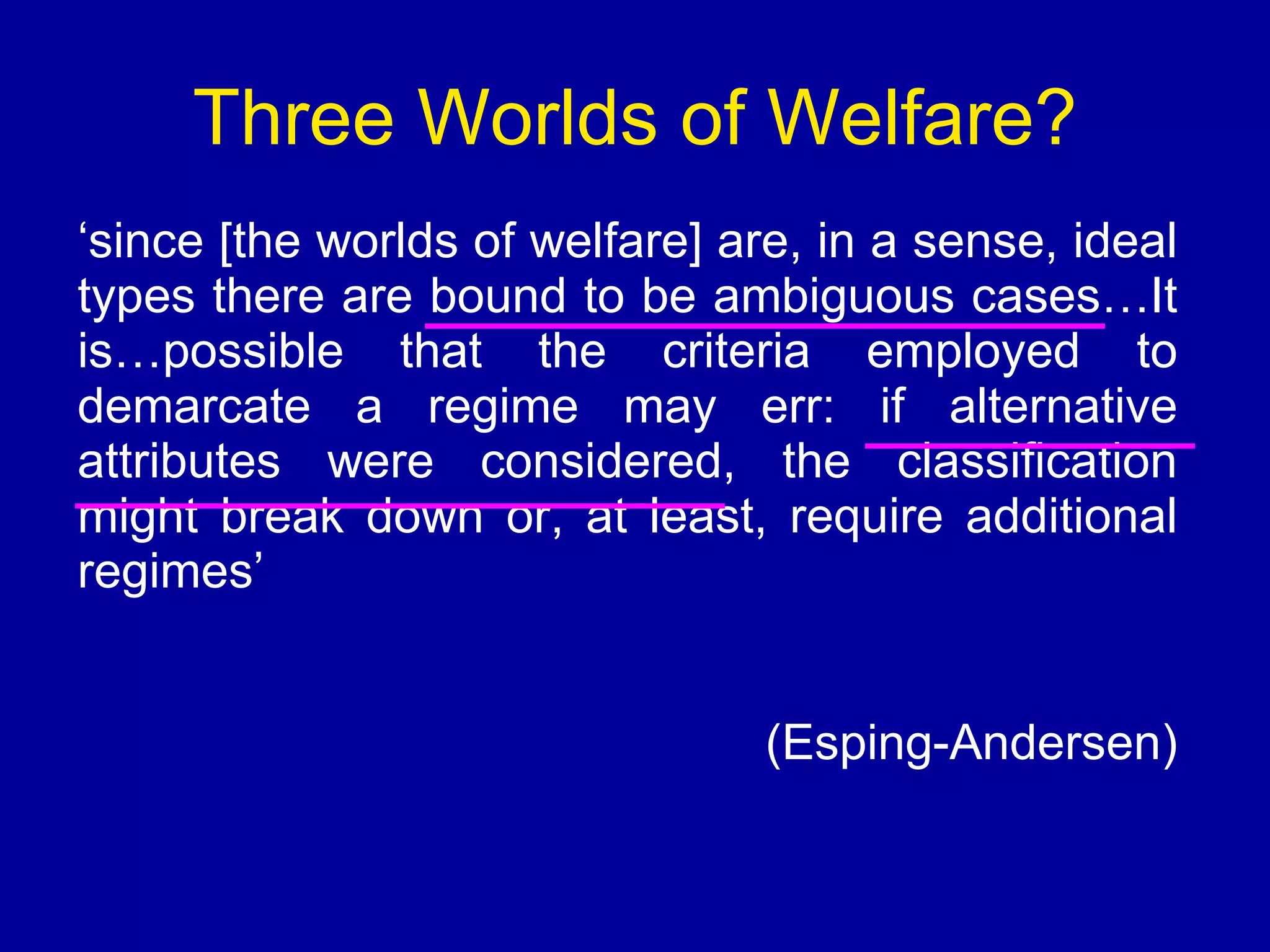 ‘ since [the worlds of welfare] are, in a sense, ideal types there are bound to be ambiguous cases…It is…possible that the criteria employed to demarcate a regime may err: if alternative attributes were considered, the classification might break down or, at least, require additional regimes’ (Esping-Andersen) Three Worlds of Welfare? 
