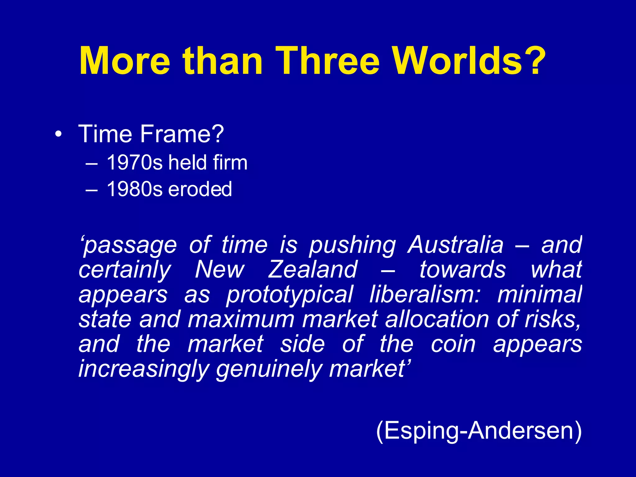 More than Three Worlds?  Time Frame? 1970s held firm 1980s eroded ‘ passage of time is pushing Australia – and certainly New Zealand – towards what appears as prototypical liberalism: minimal state and maximum market allocation of risks, and the market side of the coin appears increasingly genuinely market’   (Esping-Andersen) 