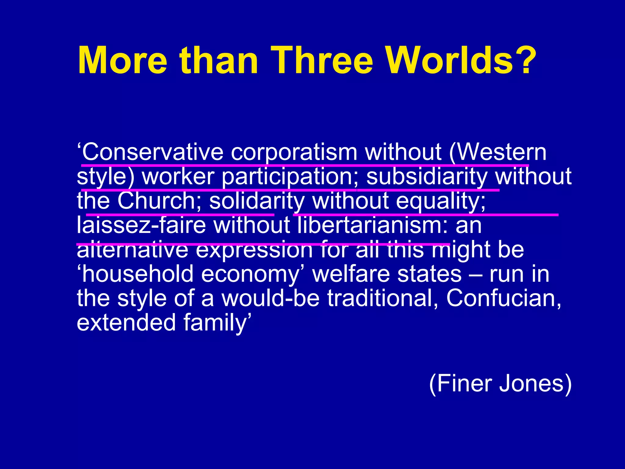 More than Three Worlds?  ‘ Conservative corporatism without (Western style) worker participation; subsidiarity without the Church; solidarity without equality; laissez-faire without libertarianism: an alternative expression for all this might be ‘household economy’ welfare states – run in the style of a would-be traditional, Confucian, extended family’  (Finer Jones) 