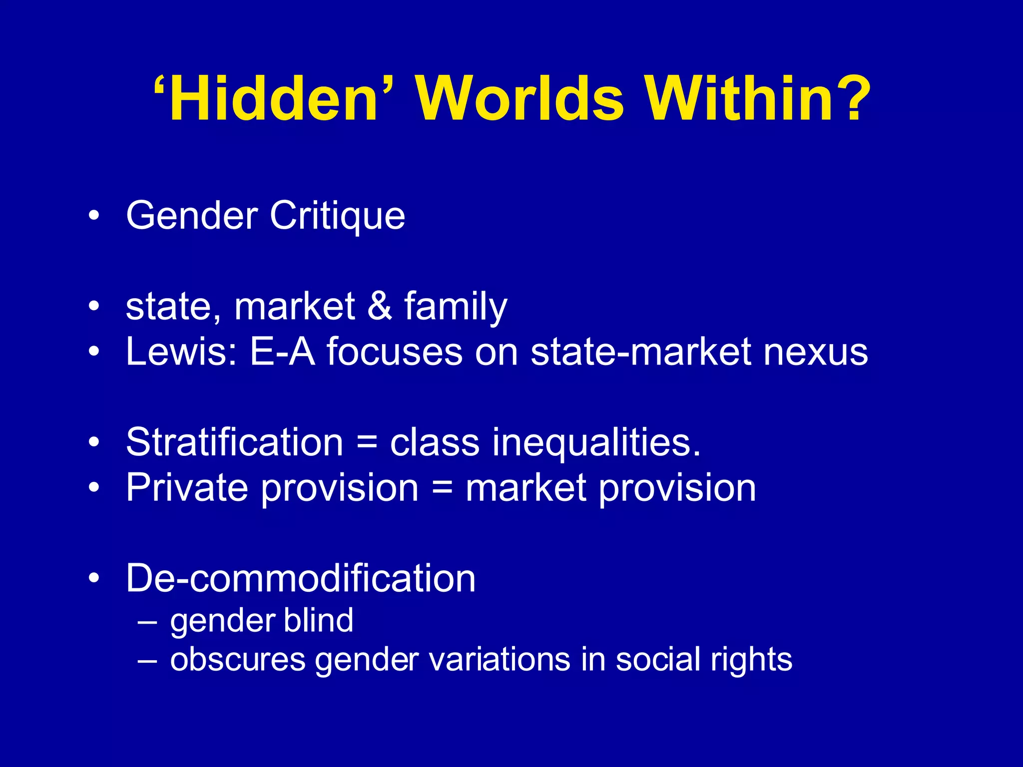 ‘ Hidden’ Worlds Within? Gender Critique state, market & family Lewis: E-A focuses on state-market nexus Stratification = class inequalities. Private provision = market provision De-commodification gender blind  obscures gender variations in social rights 