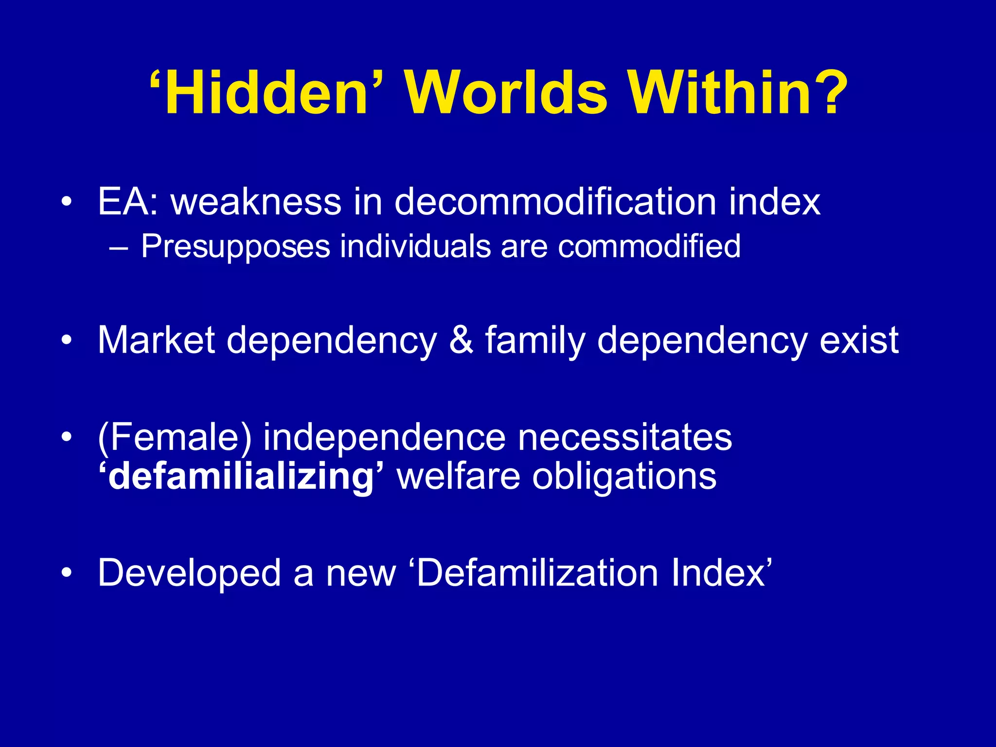 ‘ Hidden’ Worlds Within? EA: weakness in decommodification index Presupposes individuals are commodified Market dependency & family dependency exist (Female) independence necessitates  ‘defamilializing’  welfare obligations Developed a new ‘Defamilization Index’ 