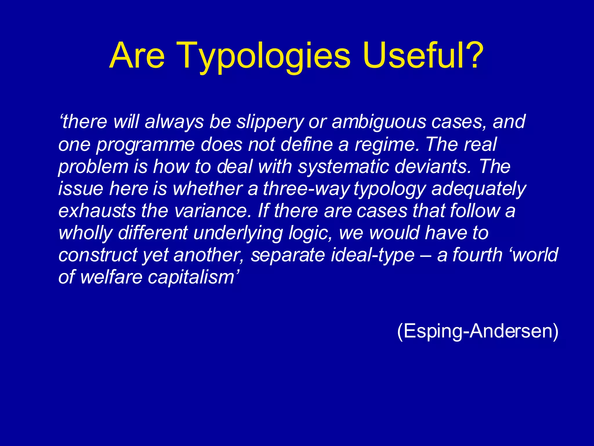 Are Typologies Useful? ‘ there will always be slippery or ambiguous cases, and one programme does not define a regime. The real problem is how to deal with systematic deviants. The issue here is whether a three-way typology adequately exhausts the variance. If there are cases that follow a wholly different underlying logic, we would have to construct yet another, separate ideal-type – a fourth ‘world of welfare capitalism’ (Esping-Andersen) 