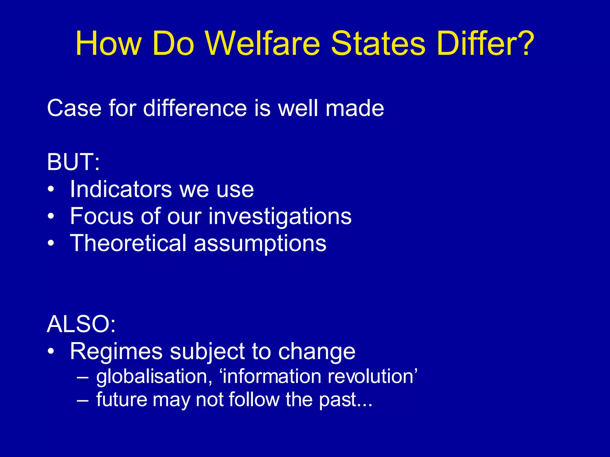 How Do Welfare States Differ? Case for difference is well made BUT: Indicators we use Focus of our investigations Theoretical assumptions ALSO: Regimes subject to change globalisation, ‘information revolution’ future may not follow the past... 