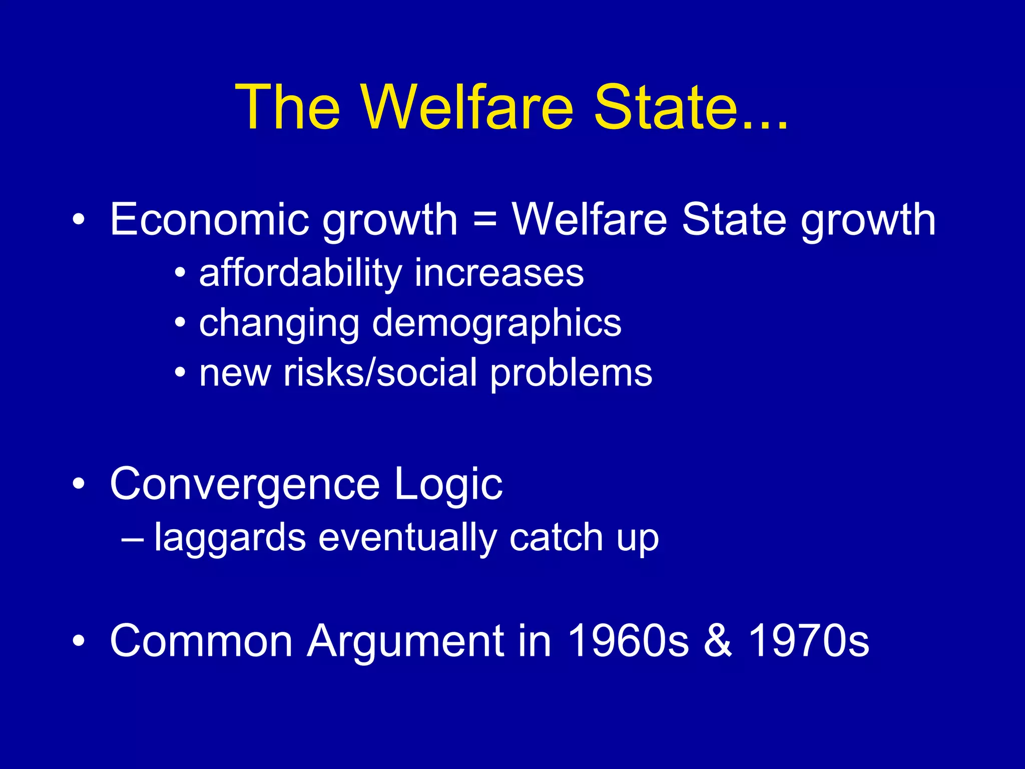 The Welfare State... Economic growth = Welfare State growth affordability increases changing demographics new risks/social problems Convergence Logic laggards eventually catch up Common Argument in 1960s & 1970s 