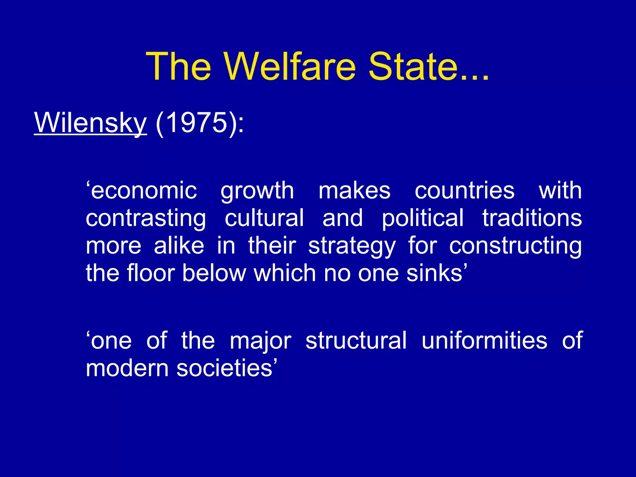 The Welfare State... Wilensky  (1975): ‘ economic growth makes countries with contrasting cultural and political traditions more alike in their strategy for constructing the floor below which no one sinks’ ‘ one of the major structural uniformities of modern societies’ 