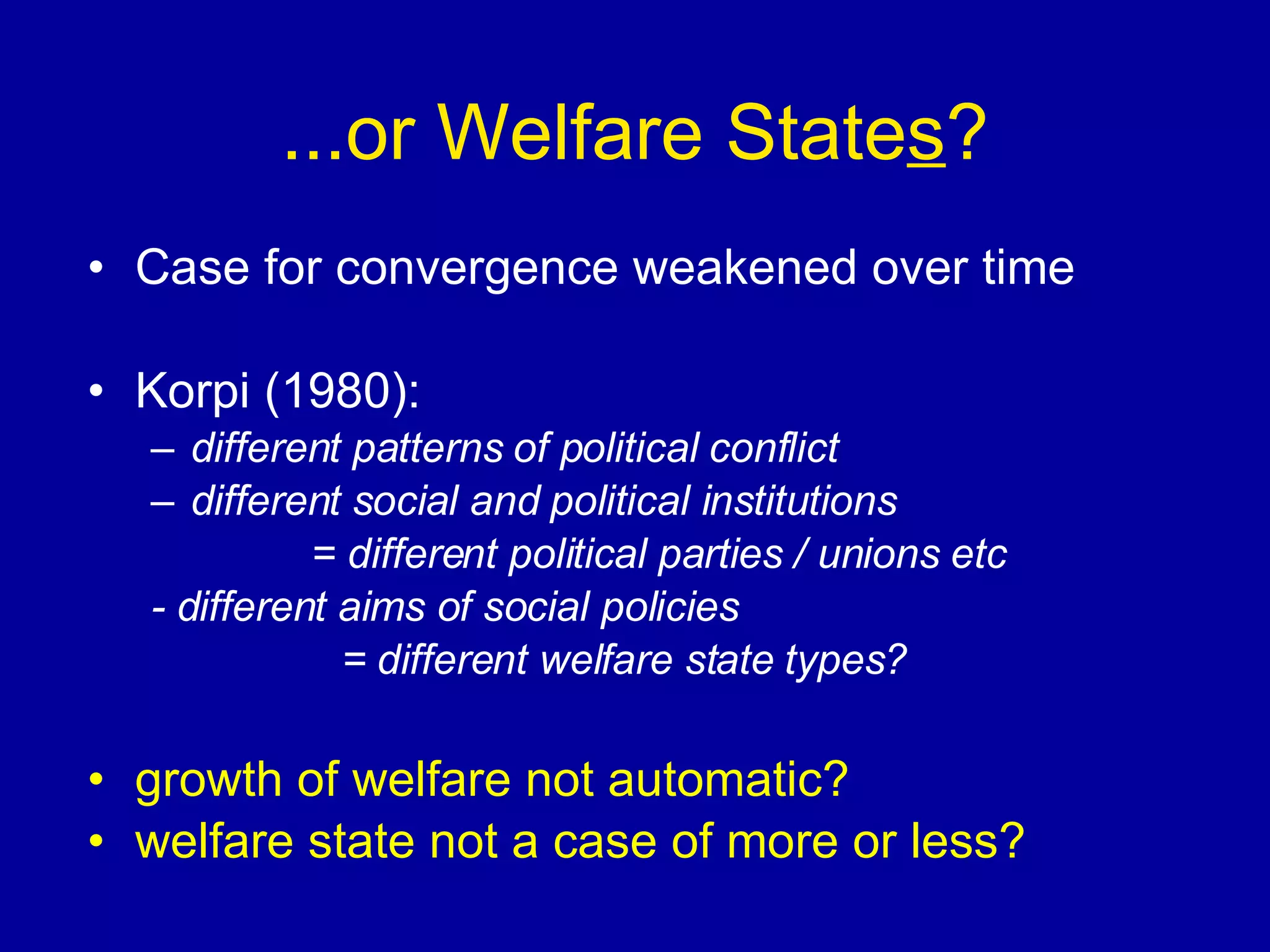 ...or Welfare State s ? Case for convergence weakened over time Korpi (1980): different patterns of political conflict different social and political institutions  = different political parties / unions etc - different aims of social policies   = different welfare state types? growth of welfare not automatic? welfare state not a case of more or less? 