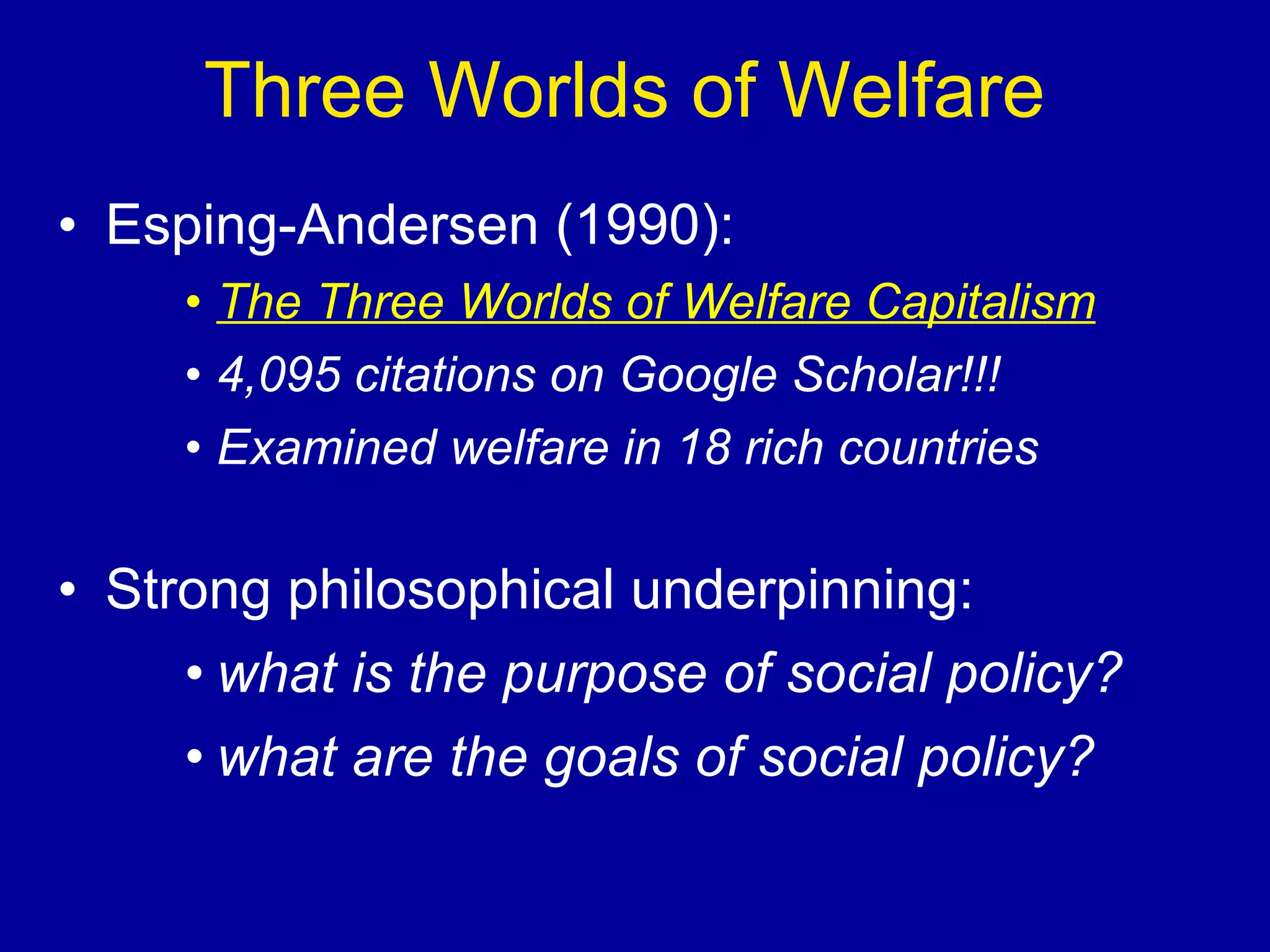 Three Worlds of Welfare Esping-Andersen (1990): The Three Worlds of Welfare Capitalism 4,095 citations on Google Scholar!!! Examined welfare in 18 rich countries Strong philosophical underpinning: what is the purpose of social policy? what are the goals of social policy? 