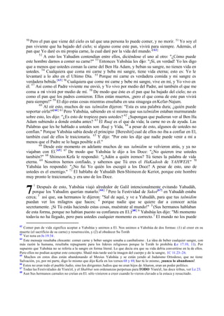 50
        Pero el pan que viene del cielo es tal que una persona lo puede comer, y no morir. 51 Yo soy el
     pan viviente que ha bajado del cielo; si alguno come este pan, vivirá para siempre. Además, el
     pan que Yo daré es mi propia carne, la cual daré por la vida del mundo." 62]
                                                                              [
             52
                A esto los Yahudim contendían entre ellos, diciéndose el uno al otro: "¿Cómo puede
     este hombre darnos a comer su carne?" 53 Entonces Yahshúa les dijo: "¡Sí, en verdad! Yo les digo
     que a menos que ustedes coman la carne del Ben Ha Adam, y beban su sangre, no tienen vida en
     ustedes. 54 Cualquiera que coma mi carne y beba mi sangre, tiene vida eterna; esto es: Yo le
     levantaré a lo alto en el Ultimo Día. 55 Porque mi carne es verdadera comida y mi sangre es
     verdadera bebida. [63] 56 Cualquiera que come mi carne y bebe mi sangre, vive en mí, y Yo vivo en
     él. 57 Así como el Padre viviente me envió, y Yo vivo por medio del Padre, así también el que me
     coma a mí vivirá por medio de mí. 58 De modo que éste es el pan que ha bajado del cielo; no es
     como el pan que los padres comieron. Ellos están muertos, ¡pero el que coma de este pan vivirá
     para siempre!" 59 El dijo estas cosas mientras enseñaba en una sinagoga en Kefar-Najum.
             60
                Al oír esto, muchos de sus talmidim dijeron: "Esta es una palabra dura; ¿quién puede
     soportar oírla?"[ 64] 61 Pero Yahshúa, sabiendo en sí mismo que sus talmidim estaban murmurando
     sobre esto, les dijo: "¿Es esto de tropiezo para ustedes? 62 ¿Supongan que pudieran ver al Ben Ha
     Adam subiendo a donde estaba antes? 63 El Ruaj es el que da vida; la carne no es de ayuda. Las
     Palabras que les he hablado a ustedes son Ruaj y Vida, 64 a pesar de esto, algunos de ustedes no
     confían." Porque Yahshúa sabía desde el principio [Bereshit] cual de ellos no iba a confiar en El,
     también cual de ellos le traicionaría. 65 Y dijo: "Por esto les dije que nadie puede venir a mí a
     menos que el Padre se lo haga posible a él."
             66
                Desde este momento en adelante muchos de sus talmidim se volvieron atrás, y ya no
     viajaban con El.[ 65] 67 De modo que Yahshúa le dijo a los Doce: "¿No quieren irse ustedes
     también?" 68 Shimeon Kefa le respondió: "¿Adón a quién iremos? Tú tienes la palabra de vida
     eterna. 69 Nosotros hemos confiado, y sabemos que Tú eres el HaKadosh de YAHWEH." 70
     Yahshúa les respondió: "¿No fui Yo quién los escogió a los Doce? A pesar de esto, uno de
     ustedes es el enemigo." 71 El hablaba de Yahudáh Ben-Shimeon de Keriot, porque este hombre
     muy pronto le traicionaría, y era uno de los Doce.
          1

     7     Después de esto, Yahshúa viajó alrededor de Galil intencionalmente evitando Yahudáh,
         porque los Yahudim querían matarlo.[66] 2 Pero la Festividad de Sukot[67] en Yahudáh estaba
     cerca; 3 así que, sus hermanos le dijeron: "Sal de aquí, y ve a Yahudáh, para que tus talmidim
     puedan ver los milagros que haces; 4 porque nadie que se quiere dar a conocer actúa
     secretamente. ¡Si Tú estás haciendo estas cosas, muéstrate al mundo!" 5 (Sus hermanos hablaban
     de esta forma, porque no habían puesto su confianza en El.)[68] 6 Yahshúa les dijo: "Mi momento
     todavía no ha llegado, pero para ustedes cualquier momento es correcto. 7 El mundo no los puede

62
   Comer pan de vida significa aceptar a Yahshúa y unirnos a El. Nos unimos a Yahshúa de dos formas: (1) al creer en su
muerte (el sacrificio de su carne) y resurrección, y (2) al obedecer Su Toráh
63
   Ver nota en Jn 19:34.
64
   Este mensaje resultaba chocante: comer carne y beber sangre sonaba a canibalismo . La idea de beber cualquier sangre, con
más razón la humana, resultaba repugnante para los líderes religiosos porque la Toráh lo prohibía ( 17.10, 11). Por
                                                                                                           Le
supuesto que Yahshúa no se refería a la sangre en forma literal. Lo que decía era que su vida debía convertirse en la de ellos.
Pero ellos no podían aceptar este concepto. Shaúl más tarde usó la imagen del cuerpo y de la sangre, 1C 11.23–26.
65
   Muchos en estos días están abandonando al Mesías Yahshúa y se están yendo al Judaísmo Ortodoxo, que no tiene
Salvación, yo, por mi parte, digo lo mismo que dijo Kefa en los versos 68 y 69, haz tú lo mismo, ¡nunca lo abandones!
66
   Estos no eran todo el pueblo Judío, sino los dirigentes Judíos que no eran hijos de Aharon, eran un poder político.
67
   Todas las Festividades de Yisra'el, y el Shabbat son ordenanzas perpetuas para TODO Yisra'el, las doce tribus, ver Le 23.
68
   Aun Sus hermanos carnales no creían en El. sólo vinieron a creer cuando lo vieron clavado a la estaca y resucitado.
 