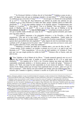 37
               En Hoshanah Rabbah, el último día de la Festividad,[72] Yahshúa se puso en pie, y
    gritó: "¡Si alguno tiene sed, que se mantenga viniendo a mí para beber! [ 73] 38 ¡Todo el que pone
    su confianza en mí, como dice el Tanaj,[Is 12:3; Je 17:13] ríos de agua viva fluirán de lo más profundo
    de su ser!"[74] 39 Esto dijo del Ruaj HaKodesh que habrían de recibir más adelante los que
    confiaran en El; el Ruaj HaKodesh no había sido dado, porque Yahshúa todavía no había sido
    glorificado.[75] 40 Al oír estas palabras algunos en la multitud, dijeron: "Verdaderamente este
    hombre es 'el profeta'"[ 76]; 41 otros dijeron: "Este es el Mashíaj." Pero otros dijeron: "¿Cómo
    puede el Mashíaj venir de Galil? 42 ¿No es que el Tanaj dice que el Mashíaj es de la
    descendencia de David[2 S 7:12] y viene de Beit-Lejem, [Mi 5:2] el poblado de donde era David?" 43
    Así que el pueblo estaba dividido por causa de El.[ 77] 44 Algunos querían arrestarlo, pero nadie
    puso una mano sobre El.
            45
               Los guardias regresaron a los principales kohanim y a los Perushim, y ellos les
    preguntaron: "¿Por qué no lo han traído?" 46 Los guardias respondieron: "¡Nadie jamás ha
    hablado de la forma que este hombre habla!" 47 Entonces los Perushim respondieron: "¿Ustedes
    quieren decir que también han sido engañados? 48 ¿Hay alguno de entre las autoridades que haya
    confiado en El? ¿O alguno de los Perushim? ¡No! 49 Verdad es que estos am-haaretz creen, pero
    ellos no saben nada de la Toráh, ¡están bajo maldición! "
            50
               Nakdimon, el hombre que había ido a Yahshúa antes y era uno de ellos, les dijo: 51
    "¿Acaso nuestra Toráh condena a un hombre si primero no se le oye y se sepa lo que está
    haciendo, o sí?" 52 Ellos respondieron: "¿Tú no eres de Galil también, o sí? ¡Estudia el Tanaj,
    para que veas que ningún profeta ha venido de Galil![ 78] 53 Entonces ellos se fueron, cada uno
    para su casa.
         1
          Pero Yahshúa se fue al Monte de los Olivos. 2 Cuando amaneció apareció otra vez en el
    8   patio del Templo, donde todo el pueblo se reunió alrededor de El; y El se sentó para
    enseñarles.[79] 3 Los maestros de la Toráh y los Perushim trajeron una mujer que había sido
    sorprendida cometiendo adulterio; y la hicieron pararse en el medio del grupo. 4 Entonces le
    dijeron a El: "Rabí, esta mujer ha sido sorprendida en el acto mismo de adulterio. 5 Ahora, en
    nuestra Toráh, Moshe ordenó que tal mujer fuera apedreada hasta la muerte. ¿Qué es lo que Tú
    dices al respecto?" 6 Ellos dijeron esto para tenderle una trampa, para que pudieran tener base y
    acusarle; pero Yahshúa se agachó y comenzó a escribir en el polvo con su dedo.[80] 7 Y como


Atenas, Antioquia, podemos ver por el sentido de burla de la pregunta, el odio existente de los Yahudim hacia Efrayim.
72
   Esta Festividad de Sukkot que Yahshúa cumplió, El nunca menciona el "año nuevo" inventado por el Judaísmo Ortodoxo.
73
   Yahshúa le hace esta invitación a todo Yisra'el se la hizo dos veces en Yojanán y la sigue haciendo el día de hoy.
                                                    ,
74
   Yahshúa usó la expresión agua viva en 4.10 para referirse a la vida eterna. Aquí utiliza la expresión para referirse al Ruaj
HaKodesh. Los dos van juntos: dondequiera que se acepte el Ruaj HaKodesh, trae vida eterna. Yahshúa enseña más acerca
del Ruaj HaKodesh en los capítulos 14–16. El Ruaj HaKodesh dio poder a los emisarios de Yahshúa en Shavuot (Hch 2) y
desde entonces ha estado al alcance de todos los que aceptan a Yahshúa como Salvador.
75
   El Ruaj HaKodesh existe desde toda la eternidad, pero aún no se había hecho presente en el sentido que indicaban aquellas
palabras. Pronto la plenitud del Ruaj sería una bendición que todo el pueblo de YAHWEH podría experimentar (Hch 2.33).
76
   El profeta se refiere a la promesa de De 18.15, 18. No es un profeta cualquiera, sino "EL" Profeta.
77
   Las multitudes nunca se preocupan por investigar la verdad, Yahshúa vivió en Galil, pero El nació en Beit-Lejem.
78
   En el furor de su ira dijeron esto, pero hay indicaciones que Nahum y Yonah vinieron de Galil.
79
   Es una costumbre Hebrea y del Mesías Yahshúa sentarse para enseñar, no parado en un púlpito Romano.
80
   Con esto que Yahshúa hizo, el estaba citando Je 17:13, "Esperanza de Yisra'el, O YAHWEH! Todos los que te han
abandonado serán avergonzados, aquellos que te dejan serán inscritos en el polvo, porque han abandonado a YAHWEH, la
fuente de agua viviente." Esto, Yahshúa escribió acusando a los acusadores.
 