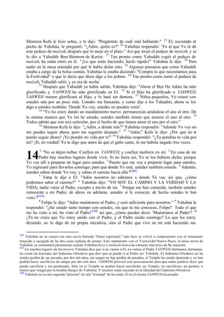Shimeon Kefa le hizo señas, y le dijo: "Pregúntale de cuál está hablando." 25 El, recostado al
      pecho de Yahshúa, le preguntó: "¿Adón, quién es?" 26 Yahshúa respondió: "Es al que Yo le dé
      este pedazo de matzah, después que lo moje en el plato." Así que mojó el pedazo de matzah, y se
      lo dio a Yahudáh Ben-Shimeon de Keriot. 27 Tan pronto como Yahudáh cogió el pedazo de
      matzah, ha satán entró en él. "¡Lo que estás haciendo, hazlo rápido!" Yahshúa le dijo. 28 Pero
      nadie en la mesa entendió por qué le había dicho esto. 29 Algunos pensaron que como Yahudáh
      estaba a cargo de la bolsa común, Yahshúa le estaba diciendo: "Compra lo que necesitamos para
      la Festividad" o que le decía que diera algo a los pobres. 30 Tan pronto como tomó el pedazo de
      matzah, Yahudáh salió; y ya era de noche.
              31
                 Después que Yahudáh ya había salido, Yahshúa dijo: "Ahora el Ben Ha Adam ha sido
      glorificado, y YAHWEH ha sido glorificado en El. 32 Si el Hijo ha glorificado a YAHWEH,
      YAHWEH mismo glorificará al Hijo, y lo hará sin demora. 33 Niños pequeños, Yo estaré con
      ustedes aún por un poco más. Ustedes me buscarán, y como dije a los Yahudim, ahora se los
      digo a ustedes también: 'Donde Yo voy, ustedes no pueden venir'.
              34
                 "Yo les estoy dando un mandamiento nuevo: permanezcan amándose el uno al otro. De
      la misma manera que Yo los he amado, ustedes también tienen que amarse el uno al otro. 35
      Todos sabrán que son mis talmidim, por el hecho de que tienen amor el uno por el otro."
              36
                 Shimeon Kefa le dijo: "¿Adón, a dónde irás?" Yahshúa respondió: "Adonde Yo voy no
      me puedes seguir ahora, pero me seguirás después." 37 "Adón," Kefa le dijo: ¿Por qué no te
      puedo seguir ahora? ¡Yo pondré mi vida por ti!" 38 Yahshúa respondió: "¿Tu pondrás tu vida por
      mí? ¡Sí, en verdad! Yo te digo que antes de que el gallo cante, tú me habrás negado tres veces.
             1
                 "No se dejen turbar. Confíen en YAHWEH, y confíen también en mí. 2 En casa de mi
      14      Padre hay muchos lugares donde vivir. Si no fuera así, Yo se los hubiera dicho; porque
      Yo voy allí a preparar un lugar para ustedes. 3 Puesto que me voy a preparar lugar para ustedes,
      Yo regresaré para llevarlos conmigo; para que donde Yo esté, ustedes también estarán. 4 Además,
      ustedes saben donde Yo voy; y saben el camino hacia allá."[ 122]
              5
                 Toma le dijo a El: "Adón nosotros no sabemos a donde Tú vas; así que, ¿cómo
      podremos saber el camino?" 6 Yahshúa dijo: "YO SOY EL CAMINO Y LA VERDAD Y LA
      VIDA; nadie viene al Padre, excepto a través de mí. 7 Porque me han conocido, también ustedes
      conocerán a mi Padre; de ahora en adelante, ustedes sí le conocen; de hecho ustedes le han
      visto."[123]
              8
                Felipe le dijo: "Adón muéstranos al Padre, y será suficiente para nosotros." 9 Yahshúa le
      respondió: "¿He estado tanto tiempo con ustedes, sin que tú me conozcas, Felipe? Todo el que
      me ha visto a mí, ha visto al Padre;[124] así que, ¿cómo puedes decir: 'Muéstranos al Padre'? 10
      ¿Tú no crees que Yo estoy unido con el Padre, y el Padre unido conmigo? Lo que les estoy
      diciendo, no lo digo de mi propia iniciativa, sino el Padre que vive en mí está haciendo sus

122
    Yahshúa no se casará con otra novia llamada "Israel espiritual," más bien se volvió a comprometer con el remanente
renacido y escogido de las dos casas repletas de jametz. Este matrimonio con el Yisra'el del Nuevo Pacto, la única novia de
Yahshúa, se consumará plenamente cuando Yahshúa lleve a sus kadoshim a las cámaras interiores de Su mansión.
123
    En muchos lugares de los besorot Yahshúa dice que si no vamos a El, no vamos al Padre YAHWEH. Hermanos, hermanas,
no crean las leyendas del Judaísmo Ortodoxo que dice que se puede ir al Padre sin Yahshúa. El Judaísmo Ortodoxo no ha
tenido perdón de sus pecados por dos mil años, sin sangre no hay perdón de pecados; el Templo ha estado destruido y no han
podido hacer sacrificios de sangre por dos mil años. YAHWEH provocó esto precisamente para que nadie pudiera decir que
puede sacrificar y ser perdonado. Sólo en el Templo se podían hacer sacrificios, no Templo, no sacrificios, no perdón; a
menos que vengas por la bendita Sangre de Yahshúa. Y muchos están cayendo en la falsedad del Judaísmo Ortodoxo.
124
    Yahshúa no es una segunda "persona" de una "trinidad" de ha satán; El es el mismo YAHWEH encarnado.
 