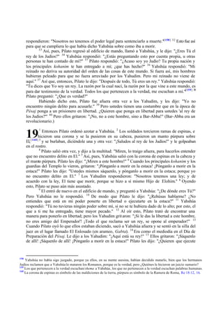 respondieron: "Nosotros no tenemos el poder legal para sentenciarlo a muerte."[ 158] 32 Esto fue así
      para que se cumpliera lo que había dicho Yahshúa sobre como iba a morir.
              33
                 Así, pues, Pilato regresó al edificio de mando, llamó a Yahshúa, y le dijo: "¿Eres Tú el
      rey de los Judíos?" 34 Yahshúa respondió: "¿Estás preguntando esto por cuenta propia, u otras
      personas te han contado de mí?" 35 Pilato respondió: "¿Acaso soy yo Judío? Tu propia nación y
      los principales kohanim te han entregado a mí; ¿que has hecho?" 36 Yahshúa respondió: "Mi
      reinado no deriva su autoridad del orden de las cosas de este mundo. Si fuera así, mis hombres
      hubieran peleado para que no fuera arres tado por los Yahudim. Pero mi reinado no viene de
      aquí." 37 Así que, entonces, Pilato le dijo: "Después de todo, Tú eres un rey." Yahshúa respondió:
      "Tu dices que Yo soy un rey. La razón por la cual nací, la razón por la que vine a este mundo, es
      para dar testimonio de la verdad. Todos los que pertenecen a la verdad, me escuchan a mí."[159] 38
      Pilato preguntó: "¿Que es verdad?"
              Habiendo dicho esto, Pilato fue afuera otra vez a los Yahudim, y les dijo: "Yo no
      encuentro ningún delito para acusarle." 39 Pero ustedes tienen una costumbre que en la época de
      Pésaj ponga a un prisionero en libertad. ¿Quieren que ponga en libertad para ustedes 'al rey de
      los Judíos?'" 40 Pero ellos gritaron: "¡No, no a este hombre, sino a Bar-Abba!" (Bar-Abba era un
      revolucionario.)
              1
                   Entonces Pilato ordenó azotar a Yahshúa. 2 Los soldados torcieron ramas de espinas, e
      19        hicieron una corona y se la pusieron en su cabeza, pusieron un manto púrpura sobre
      El, [ 160] 3 y se burlaban, diciéndole una y otra vez: "¡Saludos al rey de los Judíos!" y le golpeaban
      en el rostro.
                 4
                   Pilato salió otra vez, y dijo a la multitud: "Miren, lo traigo afuera, para hacerlos entender
      que no encuentro delito en El." 5 Así, pues, Yahshúa salió con la corona de espinas en la cabeza y
      el manto púrpura. Pilato les dijo: "¡Miren a este hombre!" 6 Cuando los principales kohanim y los
      guardias del Templo lo vieron, gritaron: "¡Pónganlo a morir en la estaca! ¡Pónganlo a morir en la
      estaca!" Pilato les dijo: "Ustedes mismos sáquenlo, y pónganlo a morir en la estaca; porque yo
      no encuentro delito en El." 7 Los Yahudim respondieron: "Nosotros tenemos una ley; y de
      acuerdo con la ley, El tiene que morir, porque se hizo a sí mismo Hijo de Elohim." 8 Oyendo
      esto, Pilato se puso aún más asustado.
                 9
                   El entró de nuevo en el edificio de mando, y preguntó a Yahshúa: "¿De dónde eres Tú?"
      Pero Yahshúa no le respondió. 10 De modo que Pilato le dijo: "¿Rehúsas hablarme? ¿No
      entiendes que está en mi poder ponerte en libertad o ejecutarte en la estaca?" 11 Yahshúa
      respondió: "Tú no tuvieras ningún poder sobre mí, si no se te hubiera dado de lo alto; por esto, el
      que a ti me ha entregado, tiene mayor pecado." 12 Al oír esto, Pilato trató de encontrar una
      manera para ponerlo en libertad; pero los Yahudim grit aron: "¡Si le das la libertad a este hombre,
      no eres amigo del Emperador'! ¡Todo el que reclama ser un rey, se opone al emperador!" 13
      Cuando Pilato oyó lo que ellos estaban diciendo, sacó a Yahshúa afuera y se sentó en la silla del
      juez en el lugar llamado El Enlosado (en arameo, Gabta). 14 Era como el mediodía en el Día de
      Preparación del Pésaj. Le dijo a los Yahudim: "¡Aquí está su rey!" 15 Ellos gritaron: "¡Sáquenlo
      de allí! ¡Sáquenlo de allí! ¡Pónganlo a morir en la estaca!" Pilato les dijo: "¿Quieren que ejecute


158
    Yahshúa no había sigo juzgado, porque ya ellos, en su mente asesina, habían decidido matarlo, bien que los hermanos
Judíos reclamen que a Yahshúa lo mataron los Romanos, porque es la verdad, pero ¿Quiénes le hicieron un juicio sumario?
159
    Los que pertenecen a la verdad escuchan/shema a Yahshúa, los que no pertenecen a la verdad escuchan palabras humanas.
160
    La corona de espinas es símbolo de las maldiciones de la tierra, púrpura es símbolo de la Ramera de Roma, Re 18:12, 16.
 