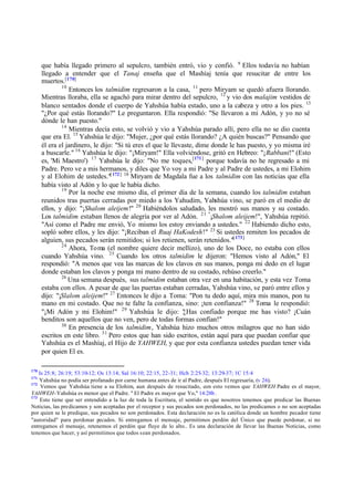 que había llegado primero al sepulcro, también entró, vio y confió. 9 Ellos todavía no habían
      llegado a entender que el Tanaj enseña que el Mashíaj tenía que resucitar de entre los
      muertos.[170]
              10
                 Entonces los talmidim regresaron a la casa, 11 pero Miryam se quedó afuera llorando.
      Mientras lloraba, ella se agachó para mirar dentro del sepulcro, 12 y vio dos malajim vestidos de
      blanco sentados donde el cuerpo de Yahshúa había estado, uno a la cabeza y otro a los pies. 13
      "¿Por qué estás llorando?" Le preguntaron. Ella respondió: "Se llevaron a mi Adón, y yo no sé
      dónde le han puesto."
              14
                 Mientras decía esto, se volvió y vio a Yahshúa parado allí, pero ella no se dio cuenta
      que era El. 15 Yahshúa le dijo: "Mujer, ¿por qué estás llorando? ¿A quién buscas?" Pensando que
      él era el jardinero, le dijo: "Si tú eres el que le llevaste, dime donde le has puesto, y yo misma iré
      a buscarle." 16 Yahshúa le dijo: "¡Miryam!" Ella volviéndose, gritó en Hebreo: "¡Rabbani!" (Esto
      es, 'Mi Maestro') 17 Yahshúa le dijo: "No me toques,[171] porque todavía no he regresado a mi
      Padre. Pero ve a mis hermanos, y diles que Yo voy a mi Padre y al Padre de ustedes, a mi Elohim
      y al Elohim de ustedes."[ 172] 18 Miryam de Magdala fue a los talmidim con las noticias que ella
      había visto al Adón y lo que le había dicho.
              19
                 Por la noche ese mismo día, el primer día de la semana, cuando los talmidim estaban
      reunidos tras puertas cerradas por miedo a los Yahudim, Yahshúa vino, se paró en el medio de
      ellos, y dijo: "¡Shalom aleijem!" 20 Habiéndolos saludado, les mostró sus manos y su costado.
      Los talmidim estaban llenos de alegría por ver al Adón. 21 "¡Shalom aleijem!", Yahshúa repitió.
      "Así como el Padre me envió, Yo mismo los estoy enviando a ustedes." 22 Habiendo dicho esto,
      sopló sobre ellos, y les dijo: "¡Reciban el Ruaj HaKodesh!" 23 Si ustedes remiten los pecados de
      alguien, sus pecados serán remitidos; si los retienen, serán retenidos."[ 173]
              24
                 Ahora, Toma (el nombre quiere decir mellizo), uno de los Doce, no estaba con ellos
      cuando Yahshúa vino. 25 Cuando los otros talmidim le dijeron: "Hemos visto al Adón," El
      respondió: "A menos que vea las marcas de los clavos en sus manos, ponga mi dedo en el lugar
      donde estaban los clavos y ponga mi mano dentro de su costado, rehúso creerlo."
              26
                 Una semana después, sus talmidim estaban otra vez en una habitación, y esta vez Toma
      estaba con ellos. A pesar de que las puertas estaban cerradas, Yahshúa vino, se paró entre ellos y
      dijo: "¡Slalom aleijem!" 27 Entonces le dijo a Toma: "Pon tu dedo aquí, mira mis manos, pon tu
      mano en mi costado. Que no te falte la confianza, sino: ¡ten confianza!" 28 Toma le respondió:
      "¡Mi Adón y mi Elohim!" 29 Yahshúa le dijo: " Has confiado porque me has visto? ¡Cuán
                                                               ¿
      benditos son aquellos que no ven, pero de todas formas confían!"
              30
                 En presencia de los talmidim, Yahshúa hizo muchos otros milagros que no han sido
      escritos en este libro. 31 Pero estos que han sido escritos, están aquí para que puedan confiar que
      Yahshúa es el Mashíaj, el Hijo de YAHWEH, y que por esta confianza ustedes puedan tener vida
      por quien El es.

170
    Is 25:8; 26:19; 53:10-12; Os 13:14; Sal 16:10; 22:15, 22-31; Hch 2:25-32; 13:29-37; 1C 15:4
171
    Yahshúa no podía ser profanado por carne humana antes de ir al Padre, después El regresaría, (v 26).
172
     Vemos que Yahshúa tiene a su Elohim, aun después de resucitado, con esto vemos que YAHWEH Padre es el mayor,
YAHWEH-Yahshúa es menor que el Padre. " El Padre es mayor que Yo," 14:28b .
173
    Esto tiene que ser entendido a la luz de toda la Escritura, el sentido es que nosotros tenemos que predicar las Buenas
Noticias, las predicamos y son aceptadas por el receptor y sus pecados son perdonados, no las predicamos o no son aceptadas
por quien se le predique, sus pecados no son perdonados. Esta declaración no es la católica donde un hombre pecador tiene
"autoridad" para perdonar pecados. Si entregamos el mensaje, permitimos perdón del Único que puede perdonar, si no
entregamos el mensaje, retenemos el perdón que fluye de lo alto.. Es una declaración de llevar las Buenas Noticias, como
tenemos que hacer, y así permitimos que todos sean perdonados.
 