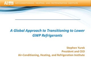 A Global Approach to Transitioning to Lower
GWP Refrigerants
Stephen Yurek
President and CEO
Air-Conditioning, Heating, and Refrigeration Institute
 