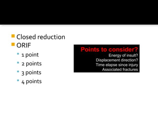  Closed reduction
 ORIF
 1 point
 2 points
 3 points
 4 points
Points to consider?
Energy of insult?
Displacement direction?
Time elapse since injury
Associated fractures
 