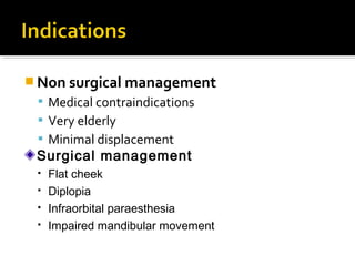  Non surgical management
 Medical contraindications
 Very elderly
 Minimal displacement
Surgical management
 Flat cheek
 Diplopia
 Infraorbital paraesthesia
 Impaired mandibular movement
 