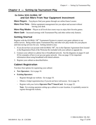 Chapter 4 — Setting Up Tournament Play

Chapter 4 — Setting Up Tournament Play

       Go Online With GLOBAL VR®
               and Get More From Your Equipment Investment
       More Players – Top players find your games through our online Game Locator.
       More Free Time – Online equipment management lets you adjust and account without
                        leaving your desk.
       More Play Modes – Players at all levels have more ways to enjoy their favorite games.
       More Cash – Increased earnings with Tournament Play and other online-only features.

       Getting Started
       Register with the GLOBAL VR® Tournament System to connect your game cabinets to our
       online servers. Being online opens Tournament Play and other new play modes for your players
       and time-saving services for you. Getting started is easy:
       1. If you do not have an account with GLOBAL VR®, fax in the Operator Agreement form located
          in the Registration Pack of the Welcome Kit included with your cabinet or upgrade kit.
       2. Connect your cabinet to a phone line or broadband network. See the diagrams on pages 81 and
          82 for examples of how to set up your game network. Also see page 12 for important
          information about using broadband with linked cabinets.
       3. Register your cabinet as described below.

       Cabinet Registration
       You have four options for registering your cabinet:
       •   New Operators: Go to page 18.
       •   Existing Operators:
           − Register through our website: Go to page 18.
           − Obtain a 4-digit registration key if you do not have web access: Go to page 18.
           − Register with your Active Operator Plus™ SmartCard: Go to page 22.
              Note: For existing operators setting up a cabinet in a new location, it is probably easiest to
              register through the website.




                                                                                   © 2006 GLOBAL VR, INC.
040-0049-01 Rev. B 1/20/2006                                                                 Page 17 of 84
 