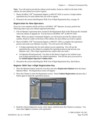 Chapter 4 — Setting Up Tournament Play

       Note: You will need to provide the cabinet serial number, found on a label on the back of the
       cabinet, for each cabinet you wish to register.
       1. Phone GLOBAL VR® Tournament Support, at 408.597.3429, to receive a 4-digit cabinet
          registration key for each cabinet that you wish to register.
       2. Proceed to the section titled Register With Your 4-Digit Registration Key, on page 19.

       Registration for New Operators
       If you are a new operator and do not have a GLOBAL VR® Operator Account, perform the
       following steps to get your cabinet registered and online:
       1. Fill out Operator Agreement form, located in the Registration Pack of the Welcome Kit included
          with your cabinet or upgrade kit. Fax the form to GLOBAL VR® at 408.597.3439.
          Note: When you phone Tournament Support, you will need to provide the cabinet serial
          number, found on a label on the back of the cabinet, for each cabinet you wish to register.
       2. Phone GLOBAL VR® Tournament Support, at 408.597. 3429, to complete the registration
          process and create your Operator Account. You will receive the following:
          •   A 4-digit registration key for each cabinet you are registering. You will use the
              registration key at the cabinet to complete the registration process and activate your
              Operator card. (The 4-digit registration key expires after one week.)
          •   An Operator ID and password. Use these in the future to logon to our website to get
              your 4-digit registration key for cabinet registration. Your ID also gives you access to
              the Global Impact Operator's Online Store.
       3. Proceed to the section titled Register With Your 4-Digit Registration Key, that follows.

       Register With Your 4-Digit Registration Key
       1. Press the Operator button inside the coin door and select Registration Options from the Game
          Operator Menu. The Registration screen will appear.
       2. Press the ♪ button to enter the Registration screen. Select Cabinet Registration and press the ♪
          button again to begin the registration process.




       3. Read the Acknowledgement screen, select Agree, and then press the ♪ button to continue. You
          must select Agree to continue with registration.
                                                                                   © 2006 GLOBAL VR, INC.
040-0049-01 Rev. B 1/20/2006                                                                 Page 19 of 84
 