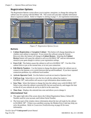 Chapter 5 — Operator Menu and Game Setup

      Registration Options
      The Registration Options screen allows you to register, unregister, or change the settings the
      cabinet uses for syncing with GLOBAL VR. This screen also provides valuable information
      about a registered cabinet. Refer to Chapter 4, starting on page 17, for registration instructions.




                                  Figure 27. Registration Options Screen
      Buttons
      •   Cabinet Registration or Unregister Cabinet: This button will change depending on
          whether your cabinet is registered. If you restore the software using the System
          Recovery disk, this button will change to Cabinet Restore. Selecting the Cabinet
          Restore button will cause the cabinet to call in to GLOBAL VR® and use information
          stored in your game dongle to retrieve your registration settings.
      •   Force Call: This button causes the cabinet to call in to GLOBAL VR®. Use this if the
          cabinet fails to sync at the normal time, or to test your connection.
      •   Edit Dial-In Numbers: Use this button to change the phone number the cabinet uses to
          connect to the Internet, or to switch between dial-up and broadband. If you have repeated
          connection problems, try a different local number.
      •   Activate Operator Card: Use this button to activate an inactive Operator Card.
      •   Call Sync Log: Select this to view the list of calls the cabinet has made to
          GLOBAL VR®, and confirm call success or get information about modem errors.
      •   Sync Time: Select this button to change the time the cabinet syncs with GLOBAL VR®.
          Select a time when the cabinet is powered ON, but not used heavily, and stagger the time
          so that all of your cabinets do not try to dial in at the same time.
      •   Time Zone: Displays the selected time zone and allows you to change it.
      Informational Text
      •   The upper right side of the screen shows the Cabinet Registration Status, Cabinet ID
          Number used for your account, and Cabinet Serial Number.
      •   The lower part of the window shows information about the last call made by the cabinet
          to GLOBAL VR®. If there was a problem syncing, the Modem Error Code may help you
          solve the problem. Refer to Connection Troubleshooting on page 68 for more
          information.
Need for Speed™ Underground System Manual
Page 38 of 84                                                                   040-0049-01 Rev. B 1/20/2006
 