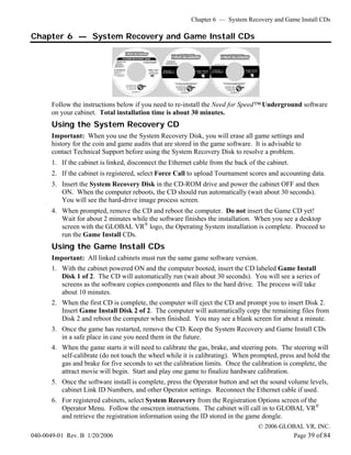 Chapter 6 — System Recovery and Game Install CDs

Chapter 6 — System Recovery and Game Install CDs




       Follow the instructions below if you need to re-install the Need for Speed™ Underground software
       on your cabinet. Total installation time is about 30 minutes.
       Using the System Recovery CD
       Important: When you use the System Recovery Disk, you will erase all game settings and
       history for the coin and game audits that are stored in the game software. It is advisable to
       contact Technical Support before using the System Recovery Disk to resolve a problem.
       1. If the cabinet is linked, disconnect the Ethernet cable from the back of the cabinet.
       2. If the cabinet is registered, select Force Call to upload Tournament scores and accounting data.
       3. Insert the System Recovery Disk in the CD-ROM drive and power the cabinet OFF and then
          ON. When the computer reboots, the CD should run automatically (wait about 30 seconds).
          You will see the hard-drive image process screen.
       4. When prompted, remove the CD and reboot the computer. Do not insert the Game CD yet!
          Wait for about 2 minutes while the software finishes the installation. When you see a desktop
          screen with the GLOBAL VR® logo, the Operating System installation is complete. Proceed to
          run the Game Install CDs.
       Using the Game Install CDs
       Important: All linked cabinets must run the same game software version.
       1. With the cabinet powered ON and the computer booted, insert the CD labeled Game Install
          Disk 1 of 2. The CD will automatically run (wait about 30 seconds). You will see a series of
          screens as the software copies components and files to the hard drive. The process will take
          about 10 minutes.
       2. When the first CD is complete, the computer will eject the CD and prompt you to insert Disk 2.
          Insert Game Install Disk 2 of 2. The computer will automatically copy the remaining files from
          Disk 2 and reboot the computer when finished. You may see a blank screen for about a minute.
       3. Once the game has restarted, remove the CD. Keep the System Recovery and Game Install CDs
          in a safe place in case you need them in the future.
       4. When the game starts it will need to calibrate the gas, brake, and steering pots. The steering will
          self-calibrate (do not touch the wheel while it is calibrating). When prompted, press and hold the
          gas and brake for five seconds to set the calibration limits. Once the calibration is complete, the
          attract movie will begin. Start and play one game to finalize hardware calibration.
       5. Once the software install is complete, press the Operator button and set the sound volume levels,
          cabinet Link ID Numbers, and other Operator settings. Reconnect the Ethernet cable if used.
       6. For registered cabinets, select System Recovery from the Registration Options screen of the
          Operator Menu. Follow the onscreen instructions. The cabinet will call in to GLOBAL VR®
          and retrieve the registration information using the ID stored in the game dongle.
                                                                                   © 2006 GLOBAL VR, INC.
040-0049-01 Rev. B 1/20/2006                                                                 Page 39 of 84
 