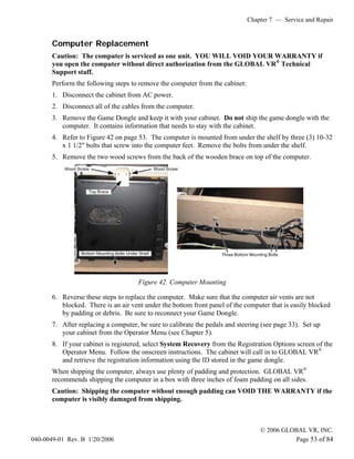 Chapter 7 — Service and Repair


       Computer Replacement
       Caution: The computer is serviced as one unit. YOU WILL VOID YOUR WARRANTY if
       you open the computer without direct authorization from the GLOBAL VR® Technical
       Support staff.
       Perform the following steps to remove the computer from the cabinet:
       1. Disconnect the cabinet from AC power.
       2. Disconnect all of the cables from the computer.
       3. Remove the Game Dongle and keep it with your cabinet. Do not ship the game dongle with the
          computer. It contains information that needs to stay with the cabinet.
       4. Refer to Figure 42 on page 53. The computer is mounted from under the shelf by three (3) 10-32
          x 1 1/2" bolts that screw into the computer feet. Remove the bolts from under the shelf.
       5. Remove the two wood screws from the back of the wooden brace on top of the computer.




                                      Figure 42. Computer Mounting

       6. Reverse these steps to replace the computer. Make sure that the computer air vents are not
          blocked. There is an air vent under the bottom front panel of the computer that is easily blocked
          by padding or debris. Be sure to reconnect your Game Dongle.
       7. After replacing a computer, be sure to calibrate the pedals and steering (see page 33). Set up
          your cabinet from the Operator Menu (see Chapter 5).
       8. If your cabinet is registered, select System Recovery from the Registration Options screen of the
          Operator Menu. Follow the onscreen instructions. The cabinet will call in to GLOBAL VR®
          and retrieve the registration information using the ID stored in the game dongle.
       When shipping the computer, always use plenty of padding and protection. GLOBAL VR®
       recommends shipping the computer in a box with three inches of foam padding on all sides.
       Caution: Shipping the computer without enough padding can VOID THE WARRANTY if the
       computer is visibly damaged from shipping.



                                                                                  © 2006 GLOBAL VR, INC.
040-0049-01 Rev. B 1/20/2006                                                                Page 53 of 84
 