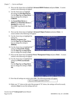 Chapter 7 — Service and Repair

       5. Now use the Arrow keys to highlight Advanced BIOS Features and press Enter. A screen
          similar to the following will appear:
       6. Use the Arrow keys to highlight
          the setting for First Boot Device.
          Use the Page Up and Page Down
          keys to change the setting to                                CDROM
                                                                       HDD-0
                                                                       Disabled
          CDROM.
       7. Set Second Boot Device to
          HDD-0 and Third Boot Device to
          Disabled the same way.
          Press ESC to go back to the Main
          Menu.

       8. Now use the Arrow keys to highlight Advanced Chipset Features and press Enter. A
          screen similar to the following will appear:
       9. Use the Arrow keys to highlight the
          setting for
          Memory Frequency For.
                                                                        DDR266
          Use the Page Up and Page Down                                 Fast

          keys to change the setting to
          DDR266.
       10. Use the Arrow keys to highlight the
           setting for Dram R/W Timing.
           Use the Page Up and Page Down
           keys to change the setting to Fast.
       11. Now use the Arrow keys to highlight Power Management Setup and press Enter. A screen
           similar to the following will appear:
       12. Use the Arrow keys to highlight the
           setting for PWR Loss Resume
           State.
           Use the Page Up and Page Down
           keys to change the setting to Turn
           On.                                                         Turn On




       13. Now that all settings are correct, press F10. The following prompt will appear:
                                         Save to CMOS and EXIT (Y/N) Y

       14. Make sure "Y" shows at the end of the prompt (if "N" shows, the settings will not be saved),
           and press Enter to save the settings and exit.


Need for Speed™ Underground System Manual
Page 62 of 84                                                                     040-0049-01 Rev. B 1/20/2006
 