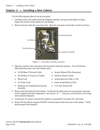 Chapter 2 — Installing a New Cabinet

Chapter 2 — Installing a New Cabinet

       Use the following procedure to set up your game:
       1. Carefully remove the cabinet from the shipping container, giving yourself plenty of space.
          Inspect the exterior of the cabinet for any damage.
       2. Remove the keys from the coin return slot. Open the coin door to locate the second set of keys.




                                 Figure 2. Coin Door with Key Location

       3. Open the cash-box door and remove the loose parts inside the cash box. You will find the
          following items (may vary with cabinet style):
           •   10/100 Base-T Network Cable                •   System Manual (This Document)
           •   10/100 Base-T Crossover Coupler            •   Software Restore Guide
           •   Phone Cord                                 •   System Recovery Disk (1 CD)
           •   AC Power Cord                              •   Game Install Disks (2 CDs)
           •   Hardware for Attaching Driving Seat        •   T-25 Torx Security Bit
               Assembly
       4. Remove the back door from the cabinet. Verify that all cables and wires are securely connected
          to the computer and other components. See Chapter 10 — Diagrams and Schematics for wiring
          and connection diagrams.
       5. Connect the AC power cord from the cabinet to a grounded (3-terminal) AC wall outlet.
       6. Power ON the cabinet using the ON/OFF switch located on the lower rear of the cabinet. Verify
          that the game boots properly.




Need for Speed™ Underground System Manual
Page 8 of 84                                                                  040-0049-01 Rev. B 1/20/2006
 