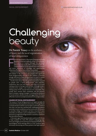 40 Aesthetic Medicine • October 2016
FACIAL DISFIGUREMENT www.aestheticmed.co.uk
S K I N / D E R M AT O L O G Y
Dr Patrick Treacy on the aesthetics
of beauty and the social stigmatisation
of facial disfigurement
F
acial disfigurement is the state of having one’s facial
appearanceharmedmedically,eitherfromadisease,
birth defect, or trauma. Although this perceived
defect does not usually affect a patient’s health; the
conditionleadstosocialstigmatisationandisolation
and incurs limitations of privileges and opportunities
otherwiseaffordedto thosewithouttheproblem.
Itisestimatedthatpresentlythereareabout40,000adults
and children in the UK (one in 150 people) with significant
facial disfigurements and one in 500 children is seriously
enough affected by facial disfigurement to result in severe
psychosocial problems, poorself-esteemanddepression.
Studies have shown that the general population respond
to people with a facial disfigurement with prejudice,
intolerance, less trust and respect and often try to avoid
making contact or having to look at them. Although modern
reconstructive surgery and medical treatments help in
making some of the unusual features less noticeable they
usually don’t remove them completely and the patients
have to employ coping strategies, including the avoidance
of social contact, alcohol misuse, and aggression. For those
affected,itcanturnasimplesocialeventintoamajorordeal.
CAUSES OF FACIAL DISFIGUREMENT
The causes of facial disfigurements are highly variable. At
oneendofthescalearepatientswhoarebornwithsignificant
craniofacial abnormalities such as Apert syndrome, while at
the other, we have less aesthetically challenging problems
secondarytoskinconditionssuchascysticacne,birthmarks
or possibly vitiligo. In between, we have a myriad of cases
secondary to diseases such as elephantiasis or leprosy or
because of congenital disfigurements caused by conditions
like neurofibromatosis.
A few years ago, facial lipodystrophy syndrome (HLS) was
a major problem for many HIV patients undergoing long-
termuseofhighlyactiveantiretroviraltherapy(HAART).The
psychological facial wasting effects of the condition were
extremely distressing and these patients had high levels of
Challenging
beauty
 