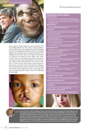 44 Aesthetic Medicine • October 2016
FACIAL DISFIGUREMENT www.aestheticmed.co.uk
S K I N / D E R M AT O L O G Y
>> Dr Patrick Treacy is CEO of Ailesbury Clinics, chairman of the Irish Association of Cosmetic Doctors and
Irish regional representative of the British College of Aesthetic Medicine (BCAM). He is also president of
the World Trichology Association. Dr Treacy has won a number of awards for his contributions to facial
aesthetics and hair transplants including the AMEC Award in Paris in 2014. Dr Treacy also sits on the
editorial boards of three international journals and features regularly on international television and radio
programmes. He was on the scientific committee for AMWC Monaco 2015, AMWC Eastern Europe 2015,
AMWC Latin America 2015, RSM ICG7 (London) and Faculty IMCAS Paris 2015 and IMCAS China 2015.
DISFIGUREMENT SUPPORT GROUPS
BELL’S PALSY SUPPORT
•	 Bell’sPalsyAssociation–TheonlyUK-registeredcharitydedicatedsolelyto
providinghelpandinformationtopeoplewithBell’spalsy.www.bellspalsy.org.uk
•	 Facial Palsy UK – Charity supporting people who are affected by facial paralysis.
www.facialpalsy.org.uk
BIRTHMARK SUPPORT
•	 The Birthmark Support Group – A UK-based support group for anyone with a
birthmark.www.birthmarksupportgroup.org.uk
BURNS SUPPORT
•	 TheChildren’sBurnsTrust–TheChildren’sBurnsTrustiscommittedtoproviding
supportforburn-andscald-injuredchildrenandtheirfamilies.www.cbtrust.org.uk
CLEFT LIP AND PALATE SUPPORT
•	 Cleft Lip & Palate Association (CLAPA) – CLAPA is the only UK-wide voluntary
organisation specifically helping those with, and affected by, cleft lip and
palate. www.cbtrust.org.uk
CRANIOFACIAL CONDITIONS SUPPORT
•	 Headlines – Support for those affected by craniosynostosis and associated
conditions. www.headlines.org.uk
•	 The Craniofacial Society – A society for the study of cleft lip and palate and
other craniofacial anomalies. www.craniofacialsociety.org.uk
DISFIGUREMENT SUPPORT
•	 Changing Faces – Support for people who have disfigurements of the face or
body from any cause. www.changingfaces.org.uk
EPIDERMOLYSIS BULLOSA SUPPORT
•	 DEBRA – A UK charity for people with the genetic skin blistering condition
epidermolysis bullosa (EB). www.debra.org.uk
NEUROFIBROMATOSIS SUPPORT
•	 The Neuro Association – Help, support and advice for those affected by either
form of neurofibromatosis and their families. www.nfauk.org
PROTEUS SYNDROME SUPPORT
•	 Proteus Family Network – A UK support group for families and individuals
affected by Proteus syndrome. www.proteus-uk.org
RETINOBLASTOMA SUPPORT
•	 Childhood Eye Cancer Trust (CHECT) – A UK-wide charity for families and
individuals affected by retinoblastoma. www.chect.org.uk
SCARRING SUPPORT
•	 The Scar Information Service – Providing information on scarring, scar
therapies and support organisations. www.smith-nephew.com
STURGE-WEBER SYNDROME SUPPORT
•	 Sturge-Weber Foundation – Support and information on different aspects of
Sturge-Weber syndrome, a rare neurological disorder. www.sturgeweber.org.uk
TREACHER COLLINS SYNDROME SUPPORT
•	 TreacherCollinsFamilySupportGroup–Support,adviceandfriendshipforpeople
withTreacherCollinssyndromeandtheirfamilies.www.treachercollins.net
VITILIGO SUPPORT
•	 The Vitiligo Society – Support for people with vitiligo and their families in the
UK and the Republic of Ireland. www.vitiligosociety.org.uk
XERODERMA PIGMENTOSUM (XP) SUPPORT
•	 XP Support Group – Support for people with xeroderma pigmentosum and
other related conditions and their families. www.xpsupportgroup.org.uk
must respect and give supportive care to patients with
facial disfigurements. For this reason, I have provided an
extensive list of specialist organisations such as Changing
Faces or the Disfigurement Guidance Centre in the United
Kingdom who provide support to people living with facial
disfigurement and offer advice on all types of treatment.
It’s important for parents to learn about their child’s
condition and not to be afraid to ask their consultant as
many questions as possible. Being better informed about
your child’s condition will help them to learn how to cope
with it. There are also easy-to-learn, practical skills to
help parents overcome some of the common challenges
and uncertainties they may face. Children start becoming
curious about their appearance from an early age and
learn from watching their parents deal with challenging
situations. AM
 