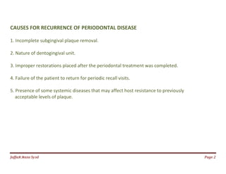 Jаffaя яaza Syзd Page 2
CAUSES FOR RECURRENCE OF PERIODONTAL DISEASE
1. Incomplete subgingival plaque removal.
2. Nature of dentogingival unit.
3. Improper restorations placed after the periodontal treatment was completed.
4. Failure of the patient to return for periodic recall visits.
5. Presence of some systemic diseases that may affect host resistance to previously
acceptable levels of plaque.
 
