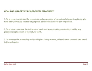 Jаffaя яaza Syзd Page 4
GOALS OF SUPPORTIVE PERIODONTAL TREATMENT
1. To prevent or minimize the recurrence and progression of periodontal disease in patients who
have been previously treated for gingivitis, periodontitis and for peri-implantitis.
2. To prevent or reduce the incidence of tooth loss by monitoring the dentition and by any
prosthetic replacement of the natural teeth.
3. To increase the probability and treating in a timely manner, other diseases or conditions found
in the oral cavity.
 