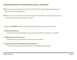 Jаffaя яaza Syзd Page 8
DETERMINATION OF MAINTENANCE RECALL INTERVALS
Patient be seen initially for recall treatment 2 to 4 weeks following treatment
(for transitional procedures).
After 3 or 4 such sessions the interval can be extended to 3 months, but may be
varied according to the patient’s needs.
Following FACTORS may be considered in determining the recall intervals:
1. Severity of disease:
The more severe the disease, the more frequently the patient is recalled.
2. Effectiveness of home care:
Good home care decreases the frequency of recall.
3. Degree of control of inflammation achieved:
As the tissue regain the total health, the frequency decreases.
 