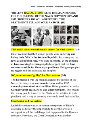 More Lessons and Revisions - YouTube Channel / Mr D History
‘HITLER’S RACIAL VIEWS WERE THE MAIN REASON
FOR THE SUCCESS OF THE NAZIS BETWEEN 1929 AND
1932.’ HOW FAR DO YOU AGREE WITH THIS
STATEMENT? EXPLAIN YOUR ANSWER. (10)
YES, racial views were the main reason for Nazi success (2-3)
Hitler realised that the German people were suffering and
losing their faith in the Weimar Republic. By portraying the
Jews as an inferior race, who were successful at the expense
of hard-working German people, he argued that the Jews
were responsible for Germany’s problems. This gave people a
scapegoat and this increased his support.
NO, other reasons “guilty” for Nazi success (2-3)
The Depression was the main reason for the success of the
Nazis. Germany was in economic chaos and by 1932
unemployment stood at six million. Hitler promised to make
Germany great again and to end unemployment. This meant
that many people turned to the Nazis as the solution to their
problems and a way of ensuring they could feed their families.’
Conclusion and evaluation
Racial discussion was an important component of Hitler’s
discourse as he saw the opportunity to use the Jews as a
scapegoat for all the bad things that happened in the German
economy. However, the Great Depression was another
 