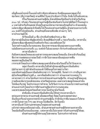 2
เมื่อฝั่งแม่น้าถูกน้าในแม่น้าอจิรวดีเซาะพังทลาย ก็เคลื่อนลงมหาสมุทรไป.
ตุ่มโลหะ (ที่บรรจุทรัพย์) ตามที่ปิดไว้และประทับตราไว้นั้น ก็กลิ้งไปในท้องทะเล.
ก็ในเรือนของท่านเศรษฐีนั้น ยังคงมีนิตยภัตเป็นประจาสาหรับภิกษุ
๕๐๐ รูป. จริงอยู่ เรือนของท่านเศรษฐีเป็ นเช่นกับสระโบกขรณีที่ขุดไว้ในหนทาง
๔ แพร่งสาหรับภิกษุสงฆ์ ตั้งอยู่ในฐานะบิดามารดาของภิกษุทั้งปวง ด้วยเหตุนั้น
แม้พระสัมมาสัมพุทธเจ้าก็เสด็จไปเรือนของท่านเศรษฐีนั้น ฝ่ายพระมหาเถระทั้ง
๘๐ องค์ก็ไปเหมือนกัน. ส่วนภิกษุทั้งหลายที่เหลือ ต่างมาๆ ไปๆ
หาประมาณมิได้.
ก็เรือนนั้นมี ๗ ชั้น ประดับด้วยซุ้มประตู ๗ ซุ้ม
มีเทวดาผู้เป็ นมิจฉาทิฏฐิองค์หนึ่ง สิงอยู่ที่ซุ้มประตูที่ ๔ ของเรือนนั้น. เทวดานั้น
เมื่อพระสัมมาสัมพุทธเจ้าเสด็จเข้าเรือน และเสด็จออกไป
ไม่อาจดารงอยู่ในวิมานของตน จับเอาทารกลงมายืนอยู่เฉพาะบนภาคพื้น
แม้เมื่อพระมหาเถระทั้ง ๘๐ องค์เข้าไปและออกมา ก็กระทาเหมือนอย่างนั้น.
เทวดานั้นคิดว่า
ก็เมื่อพระสมณโคดมและเหล่าสาวกของพระสมณโคดมนั้น ยังคงเข้าเรือนนี้อยู่
ชื่อว่าความสุขของเราย่อมไม่มี เราจักไม่อาจลงมายืนอยู่บนภาคพื้น
ตลอดกาลเป็นนิตย์ได้
เรากระทาโดยประการที่พระสมณะเหล่านี้เข้ามายังเรือนนี้ไม่ได้ จึงจะควร.
อยู่มาวันหนึ่ง เทวดานั้นไปยังสานักของผู้เป็ นมหากัมมันติกะ
(ผู้อานวยการ) ผู้กาลังเข้านอนแล้วได้ยืนแผ่โอภาสสว่างไสว
และเมื่อท่านผู้เป็นมหากัมมันติกะกล่าวว่า ใครอยู่ที่นี่. จึงกล่าวว่า เราเป็ นเทวดา
ผู้บังเกิดอยู่ที่ซุ้มประตูที่ ๔. มหากัมมันติกะกล่าวว่า ท่านมาเพราะเหตุอะไร.
เทวดากล่าวว่า ท่านไม่เห็นการกระทาของท่านเศรษฐีหรือ. ท่านเศรษฐีไม่มองดู
กาลอันจะมีมาภายหลังของตน นาทรัพย์ออกถม เฉพาะพระสมณโคดมเท่านั้น
ให้เต็มบริบูรณ์ ไม่ประกอบการค้าขาย ไม่ริเริ่มการงาน ท่านจงโอวาทท่านเศรษฐี
ท่านจงกระทาโดยประการที่ท่านเศรษฐีจะทาการงานของตน
และพระสมณโคดมพร้อมทั้งสาวกจะไม่เข้ามายังเรือนนี้.
ลาดับนั้น ท่านมหากัมมันติกะนั้นได้กล่าวกะเทวดานั้นว่า
ดูก่อนเทวดาพาล ท่านเศรษฐี เมื่อสละทรัพย์ ก็สละในพระพุทธศาสนา
อันเป็นเครื่องนาออกจากทุกข์ ท่านเศรษฐีนั้น ถ้าจักจับเราที่มวยผมเอาไปขาย
เราจักไม่กล่าวอะไรๆ เลย ท่านจงไปเสียเถิด. อีกวันหนึ่ง
เทวดานั้นเข้าไปหาบุตรชายคนใหญ่ของท่านเศรษฐี
แล้วกล่าวสอนเหมือนอย่างนั้น. ฝ่ายบุตรชายท่านเศรษฐีก็คุกคามเทวดานั้น
โดยนัยอันมีในก่อนนั่นแหละ. แต่เทวดานั้นไม่อาจกล่าวกับท่านเศรษฐีได้เลย.
ฝ่ายท่านเศรษฐีให้ทานอยู่ไม่ขาดสาย ไม่กระทาการค้าขาย
 