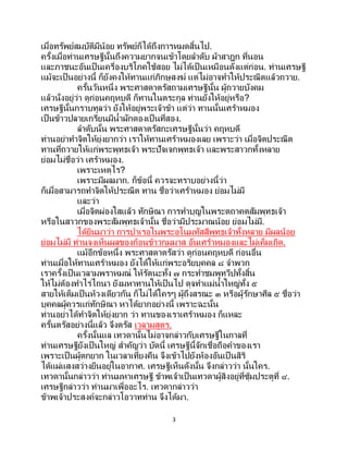 3
เมื่อทรัพย์สมบัติมีน้อย ทรัพย์ก็ได้ถึงการหมดสิ้นไป.
ครั้งเมื่อท่านเศรษฐีนั้นถึงความยากจนเข้าโดยลาดับ ผ้าสาฎก ที่นอน
และภาชนะอันเป็นเครื่องบริโภคใช้สอย ไม่ได้เป็นเหมือนดังแต่ก่อน. ท่านเศรษฐี
แม้จะเป็นอย่างนี้ ก็ยังคงให้ทานแก่ภิกษุสงฆ์ แต่ไม่อาจทาให้ประณีตแล้วถวาย.
ครั้นวันหนึ่ง พระศาสดาตรัสถามเศรษฐีนั้น ผู้ถวายบังคม
แล้วนั่งอยู่ว่า ดูก่อนคฤหบดี ก็ทานในตระกูล ท่านยังให้อยู่หรือ?
เศรษฐีนั้นกราบทูลว่า ยังให้อยู่พระเจ้าข้า แต่ว่า ทานนั้นเศร้าหมอง
เป็นข้าวปลายเกรียนมีน้าผักดองเป็นที่สอง.
ลาดับนั้น พระศาสดาตรัสกะเศรษฐีนั้นว่า คฤหบดี
ท่านอย่าทาจิตให้ยุ่งยากว่า เราให้ทานเศร้าหมองเลย เพราะว่า เมื่อจิตประณีต
ทานที่ถวายให้แก่พระพุทธเจ้า พระปัจเจกพุทธเจ้า และพระสาวกทั้งหลาย
ย่อมไม่ชื่อว่า เศร้าหมอง.
เพราะเหตุไร?
เพราะมีผลมาก. ก็ข้อนี้ ควรจะทราบอย่างนี้ว่า
ก็เมื่อสามารถทาจิตให้ประณีต ทาน ชื่อว่าเศร้าหมอง ย่อมไม่มี
และว่า
เมื่อจิตผ่องใสแล้ว ทักษิณา การทาบุญในพระตถาคตสัมพุทธเจ้า
หรือในสาวกของพระสัมพุทธเจ้านั้น ชื่อว่ามีประมาณน้อย ย่อมไม่มี.
ได้ยินมาว่า การบาเรอในพระอโนมทัสสีพุทธเจ้าทั้งหลาย มีผลน้อย
ย่อมไม่มี ท่านจงเห็นผลของก้อนข้าวกุมมาส อันเศร้าหมองและไม่เค็มเถิด.
แม้อีกข้อหนึ่ง พระศาสดาตรัสว่า ดูก่อนคฤหบดี ก่อนอื่น
ท่านเมื่อให้ทานเศร้าหมอง ยังได้ให้แก่พระอริยบุคคล ๘ จาพวก
เราครั้งเป็นเวลามพราหมณ์ ให้รัตนะทั้ง ๗ กระทาชมพูทวีปทั้งสิ้น
ให้ไม่ต้องทาไร่ไถนา ยังมหาทานให้เป็นไป ดุจทาแม่น้าใหญ่ทั้ง ๕
สายให้เต็มเป็นห้วงเดียวกัน ก็ไม่ได้ใครๆ ผู้ถึงสรณะ ๓ หรือผู้รักษาศีล ๕ ชื่อว่า
บุคคลผู้ควรแก่ทักษิณา หาได้ยากอย่างนี้ เพราะฉะนั้น
ท่านอย่าได้ทาจิตให้ยุ่งยาก ว่า ทานของเราเศร้าหมอง ก็แหละ
ครั้นตรัสอย่างนี้แล้ว จึงตรัส เวลามสูตร.
ครั้งนั้นแล เทวดานั้นไม่อาจกล่าวกับเศรษฐีในกาลที่
ท่านเศรษฐียังเป็ นใหญ่ สาคัญว่า บัดนี้ เศรษฐีนี้จักเชื่อถือคาของเรา
เพราะเป็นผู้ตกยาก ในเวลาเที่ยงคืน จึงเข้าไปยังห้องอันเป็ นสิริ
ได้แผ่แสงสว่างยืนอยู่ในอากาศ. เศรษฐีเห็นดังนั้น จึงกล่าวว่า นั้นใคร.
เทวดานั้นกล่าวว่า ท่านมหาเศรษฐี ข้าพเจ้าเป็นเทวดาผู้สิงอยู่ที่ซุ้มประตูที่ ๔.
เศรษฐีกล่าวว่า ท่านมาเพื่ออะไร. เทวดากล่าวว่า
ข้าพเจ้าประสงค์จะกล่าวโอวาทท่าน จึงได้มา.
 