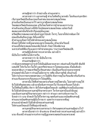 4
เศรษฐีกล่าวว่า ถ้าอย่างนั้น ท่านจงกล่าว.
เทวดากล่าวว่า มหาเศรษฐี ท่านไม่คิดถึงเวลาหลัง ไม่เห็นแก่บุตรธิดา
เรี่ยรายทรัพย์เป็นอันมากลงในศาสนาของพระสมณโคดม
ท่านนั้นเกิดเป็นคนยากไร้ เพราะอาศัยพระสมณโคดม
โดยสละทรัพย์เกินขอบเขต หรือโดยไม่ทาการค้าขายและการงาน
ท่านถึงแม้จะเป็ นอย่างนี้ก็ยังไม่ปล่อยพระสมณโคดม แม้ทุกวันนี้
สมณะเหล่านั้นก็ยังเข้าเรือนอยู่นั่นแหละ
ทรัพย์ที่พวกสมณะเหล่านั้นนาออกไปแล้ว ใครๆ ไม่อาจให้นากลับมาได้
ย่อมเป็นอันถือเอาเลย ก็ตั้งแต่นี้ไป
ตัวท่านเองก็อย่าได้ไปสานักของพระสมณโคดม
ทั้งอย่าได้ให้สาวกทั้งหลายของพระโคดมนั้น เข้ามายังเรือนนี้
ท่านแม้ให้พระสมณโคดมกลับไปแล้ว ก็อย่าได้เหลียวแล
จงกระทาคดีฟ้ องร้องและการค้าขายของตน รวบรวมทรัพย์สมบัติ.
เศรษฐีนั้นจึงกล่าวกะเทวดานั้น อย่างนี้ว่า
นี้เป็นโอวาทที่ท่านให้เราหรือ.
เทวดากล่าวว่า จ้ะ นี้เป็ นโอวาท.
ท่านเศรษฐีกล่าวว่า
เราอันพระทศพลทรงกระทาให้เป็นผู้อันพวกเทวดา เช่นท่านตั้งร้อยก็ดี พันก็ดี
แสนก็ดี ให้หวั่นไหวไม่ได้ และศรัทธาของเราไม่คลอนแคลน ตั้งมั่นดีแล้ว
ดุจภูเขาสิเนรุ เราสละทรัพย์ในรัตนศาสนา อันเป็ นเครื่องนาออกจากทุกข์
ท่านพูดคาอันไม่ควร ท่านผู้ไม่มีอาจาระ ทุศีล เป็นกาลกิณี เห็นปานนี้
ให้การประหารพระพุทธศาสนา เราไม่มีกิจ คือการอยู่ในเรือนเดียวกันกับท่าน
ท่านจงรีบออกจากเรือนของเราไปอยู่ที่อื่น.
เทวดานั้นได้ฟังคาของพระอริยสาวกผู้โสดาบัน ไม่อาจดารงอยู่ได้
จึงไปยังที่อยู่ของตน แล้วเอามือจับทารกออกไป ก็แหละครั้นออกไปแล้ว
ไม่ได้ที่อยู่ในที่อื่น คิดว่า จักให้เศรษฐีอดโทษแล้ว อยู่ที่ซุ้มประตูนั้นนั่นแหละ
จึงไปยังสานักของเทวบุตรผู้รักษาพระนคร ไหว้เทวบุตรนั้นแล้วยืนอยู่
และอันเทวบุตรผู้รักษาพระนคร กล่าวว่า ท่านมา เพราะต้องการอะไร.
จึงกล่าวว่า นาย ข้าพเจ้าไม่ได้ใคร่ครวญ พูดกับท่านอนาถบิณฑิกเศรษฐี
ท่านอนาถบิณฑิกเศรษฐีนั้นโกรธเรา ฉุดคร่าเราออกจากที่อยู่
ท่านจงนาข้าพเจ้าไปยังสานักของท่านเศรษฐี
ให้ท่านอดโทษแล้วให้ที่อยู่แก่ข้าพเจ้า.
เทวบุตรผู้รักษาพระนครถามว่า ก็ท่านพูดกะท่านเศรษฐีอย่างไร?
เทวดานั้นกล่าวว่า ข้าแต่นาย ข้าพเจ้ากล่าวกะท่านเศรษฐี อย่างนี้ว่า
นาย ตั้งแต่นี้ ท่านอย่ากระทาการอุปัฏฐากพระพุทธเจ้าและพระสงฆ์
 