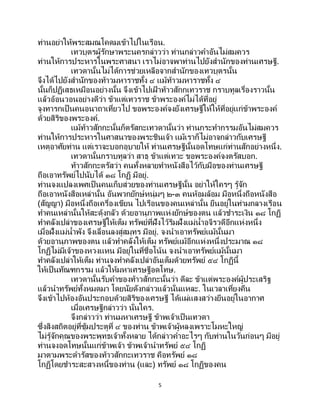 5
ท่านอย่าให้พระสมณโคดมเข้าไปในเรือน.
เทวบุตรผู้รักษาพระนครกล่าวว่า ท่านกล่าวคาอันไม่สมควร
ท่านให้การประหารในพระศาสนา เราไม่อาจพาท่านไปยังสานักของท่านเศรษฐี.
เทวดานั้นไม่ได้การช่วยเหลือจากสานักของเทวบุตรนั้น
จึงได้ไปยังสานักของท้าวมหาราชทั้ง ๔ แม้ท้าวมหาราชทั้ง ๔
นั้นก็ปฏิเสธเหมือนอย่างนั้น จึงเข้าไปเฝ้ าท้าวสักกเทวราช กราบทูลเรื่องราวนั้น
แล้วอ้อนวอนอย่างดีว่า ข้าแต่เทวราช ข้าพระองค์ไม่ได้ที่อยู่
จูงทารกเป็ นคนอนาถาเที่ยวไป ขอพระองค์จงยังเศรษฐีให้ให้ที่อยู่แก่ข้าพระองค์
ด้วยสิริของพระองค์.
แม้ท้าวสักกะนั้นก็ตรัสกะเทวดานั้นว่า ท่านกระทากรรมอันไม่สมควร
ท่านให้การประหารในศาสนาของพระชินเจ้า แม้เราก็ไม่อาจกล่าวกับเศรษฐี
เหตุอาศัยท่าน แต่เราจะบอกอุบายให้ ท่านเศรษฐีนั้นอดโทษแก่ท่านสักอย่างหนึ่ง.
เทวดานั้นกราบทูลว่า สาธุ ข้าแต่เทวะ ขอพระองค์จงตรัสบอก.
ท้าวสักกะตรัสว่า คนทั้งหลายทาหนังสือไว้กับมือของท่านเศรษฐี
ถือเอาทรัพย์ไปนับได้ ๑๘ โกฏิ มีอยู่.
ท่านจงแปลงเพศเป็ นคนเก็บส่วยของท่านเศรษฐีนั้น อย่าให้ใครๆ รู้จัก
ถือเอาหนังสือเหล่านั้น อันพวกยักษ์หนุ่มๆ ๒-๓ คนห้อมล้อม มือหนึ่งถือหนังสือ
(สัญญา) มือหนึ่งถือเครื่องเขียน ไปเรือนของคนเหล่านั้น ยืนอยู่ในท่ามกลางเรือน
ทาคนเหล่านั้นให้สะดุ้งกลัว ด้วยอานุภาพแห่งยักษ์ของตน แล้วชาระเงิน ๑๘ โกฏิ
ทาคลังเปล่าของเศรษฐีให้เต็ม ทรัพย์ที่ฝังไว้ริมฝั่งแม่น้าอจิรวดีอีกแห่งหนึ่ง
เมื่อฝั่งแม่น้าพัง จึงเลื่อนลงสู่สมุทร มีอยู่. จงนาเอาทรัพย์แม้นั้นมา
ด้วยอานุภาพของตน แล้วทาคลังให้เต็ม ทรัพย์แม้อีกแห่งหนึ่งประมาณ ๑๘
โกฏิไม่มีเจ้าของหวงแหน มีอยู่ในที่ชื่อโน้น จงนาเอาทรัพย์แม้นั้นมา
ทาคลังเปล่าให้เต็ม ท่านจงทาคลังเปล่าอันเต็มด้วยทรัพย์ ๕๔ โกฏินี้
ให้เป็นทัณฑกรรม แล้วให้มหาเศรษฐีอดโทษ.
เทวดานั้นรับคาของท้าวสักกะนั้นว่า ดีละ ข้าแต่พระองค์ผู้ประเสริฐ
แล้วนาทรัพย์ทั้งหมดมา โดยนัยดังกล่าวแล้วนั่นแหละ. ในเวลาเที่ยงคืน
จึงเข้าไปห้องอันประกอบด้วยสิริของเศรษฐี ได้แผ่แสงสว่างยืนอยู่ในอากาศ
เมื่อเศรษฐีกล่าวว่า นั่นใคร.
จึงกล่าวว่า ท่านมหาเศรษฐี ข้าพเจ้าเป็นเทวดา
ซึ่งสิงสถิตอยู่ที่ซุ้มประตูที่ ๔ ของท่าน ข้าพเจ้าผู้หลงเพราะโมหะใหญ่
ไม่รู้จักคุณของพระพุทธเจ้าทั้งหลาย ได้กล่าวคาอะไรๆ กับท่านในวันก่อนๆ มีอยู่
ท่านจงอดโทษนั้นแก่ข้าพเจ้า ข้าพเจ้านาทรัพย์ ๕๔ โกฏิ
มาตามพระดารัสของท้าวสักกะเทวราช คือทรัพย์ ๑๘
โกฏิโดยชาระสะสางหนี้ของท่าน (และ) ทรัพย์ ๑๘ โกฏิของคน
 