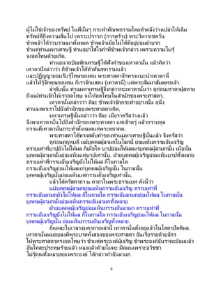 6
ผู้ไม่ใช่เจ้าของทรัพย์ ในที่นั้นๆ กระทาทัณฑกรรมโดยทาคลังว่างเปล่าให้เต็ม
ทรัพย์ที่ถึงความสิ้นไป เพราะปรารภ (การสร้าง) พระวิหารเชตวัน
ข้าพเจ้าได้รวบรวมมาทั้งหมด ข้าพเจ้าเมื่อไม่ได้ที่อยู่ย่อมลาบาก
ข้าแต่ท่านมหาเศรษฐี ท่านอย่าใส่ใจคาที่ข้าพเจ้ากล่าว เพราะความไม่รู้
จงอดโทษด้วยเถิด.
ท่านอนาถบิณฑิกเศรษฐีได้ฟังคาของเทวดานั้น แล้วคิดว่า
เทวดานี้กล่าวว่า ก็ข้าพเจ้าได้ทาทัณฑกรรมแล้ว
และปฏิญญายอมรับรู้โทษของตน พระศาสดาจักทรงแนะนาเทวดานี้
แล้วให้รู้จักคุณของตน ก็เราจักแสดง (เทวดานี้) แด่พระสัมมาสัมพุทธเจ้า.
ลาดับนั้น ท่านมหาเศรษฐีจึงกล่าวกะเทวดานั้นว่า ดูก่อนเทวดาผู้สหาย
ถึงแม้ท่านจักให้เราอดโทษ จงให้อดโทษในสานักของพระศาสดา.
เทวดานั้นกล่าวว่า ดีละ ข้าพเจ้าจักกระทาอย่างนั้น อนึ่ง
ท่านจงพาเราไปยังสานักของพระศาสดาเถิด.
มหาเศรษฐีนั้นกล่าวว่า ดีละ เมื่อราตรีสว่างแล้ว
จึงพาเทวดานั้นไปยังสานักของพระศาสดา แต่เช้าตรู่ แล้วกราบทูล
กรรมที่เทวดานั้นกระทาทั้งหมดแก่พระตถาคต.
พระศาสดาได้ทรงสดับคาของท่านมหาเศรษฐีนั้นแล้ว จึงตรัสว่า
ดูก่อนคฤหบดี แม้บุคคลผู้ลามกในโลกนี้ ย่อมเห็นกรรมอันเจริญ
ตราบเท่าที่บาปยังไม่ให้ผล ก็เมื่อใด บาปย่อมให้ผลแก่บุคคลผู้ลามกนั้น เมื่อนั้น
บุคคลผู้ลามกนั้นย่อมเห็นแต่บาปเท่านั้น. ฝ่ายบุคคลผู้เจริญย่อมเห็นบาปทั้งหลาย
ตราบเท่าที่กรรมอันเจริญยังไม่ให้ผล ก็ในกาลใด
กรรมอันเจริญย่อมให้ผลแก่บุคคลผู้เจริญนั้น ในกาลนั้น
บุคคลผู้เจริญนั้นย่อมเห็นแต่กรรมอันเจริญเท่านั้น.
แล้วได้ตรัสคาถา ๒ คาถาในพระธรรมบท ดังนี้ว่า
แม้บุคคลผู้ลามกย่อมเห็นกรรมอันเจริญ ตราบเท่าที่
กรรมอันลามกยังไม่ให้ผล ก็ในกาลใด กรรมอันลามกย่อมให้ผล ในกาลนั้น
บุคคลผู้ลามกนั้นย่อมเห็นกรรมอันลามกทั้งหลาย
ฝ่ายบุคคลผู้เจริญย่อมเห็นกรรมอันลามก ตราบเท่าที่
กรรมอันเจริญยังไม่ให้ผล ก็ในกาลใด กรรมอันเจริญย่อมให้ผล ในกาลนั้น
บุคคลผู้เจริญนั้น ย่อมเห็นกรรมอันเจริญทั้งหลาย.
ก็แหละในเวลาจบคาถาเหล่านี้ เทวดานั้นตั้งอยู่แล้วในโสดาปัตติผล.
เทวดานั้นหมอบลงที่พระบาททั้งสองของพระศาสดา อันเรี่ยรายด้วยจักร
ให้พระศาสดาทรงอดโทษว่า ข้าแต่พระองค์ผู้เจริญ ข้าพระองค์อันราคะย้อมแล้ว
อันโทสะประทุษร้ายแล้ว หลงแล้วด้วยโมหะ มืดมนเพราะอวิชชา
ไม่รู้คุณทั้งหลายของพระองค์ ได้กล่าวคาอันลามก
 