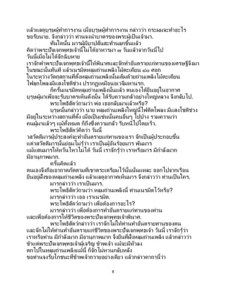 8
แล้วแลดูบุรุษผู้ทาการงาน เมื่อบุรุษผู้ทาการงาน กล่าวว่า กระผมจะทาอะไร
ขอรับนาย. จึงกล่าวว่า ท่านจงนาบาตรของพระผู้เป็ นเจ้ามา.
ทันใดนั้น มารผู้มีบาปสั่นสะท้านลุกขึ้นแล้ว
คิดว่าพระปัจเจกพุทธเจ้านี้ไม่ได้อาหารมา ๗ วันแล้วจากวันนี้ไป
วันนี้เมื่อไม่ได้จักฉิบหาย
เราจักทาพระปัจเจกพุทธเจ้านี้ให้พินาศและจักทาอันตรายแก่ทานของเศรษฐีจึงมา
ในขณะนั้นทันที แล้วเนรมิตหลุมถ่านเพลิงไม้ตะเคียน ๘๐ ศอก
ในระหว่างวัตถุสถานที่ตั้งหลุมถ่านเพลิงนั้นเต็มด้วยถ่านเพลิงไม้ตะเคียน
ไฟลุกโพลงมีแสงโชติช่วง ปรากฏเหมือนอเวจีมหานรก.
ก็ครั้นเนรมิตหลุมถ่านเพลิงนั้นแล้ว ตนเองได้ยืนอยู่ในอากาศ
บุรุษผู้มาเพื่อจะรับบาตรเห็นดังนั้น ได้รับความกลัวอย่างใหญ่หลวง จึงกลับไป.
พระโพธิสัตว์ถามว่า พ่อ เธอกลับมาแล้วหรือ?
บุรุษนั้นกล่าวว่า นาย หลุมถ่านเพลิงใหญ่นี้ไฟติดโพลง มีแสงโชติช่วง
มีอยู่ในระหว่างสถานที่ตั้ง เมื่อเป็นเช่นนั้นคนอื่นๆ ไปบ้าง รวมความว่า
คนผู้มาแล้วๆ แม้ทั้งหมด ก็ถึงซึ่งความกลัว รีบหนีไปโดยเร็ว.
พระโพธิสัตว์คิดว่า วันนี้
วสวัตดีมารผู้ประสงค์จะทาอันตรายแก่ทานของเรา จักเป็ นผู้ประกอบขึ้น
แต่วสวัตดีมารนั้นย่อมไม่รู้ว่า เราเป็ นผู้อันร้อยมาร พันมาร
แม้แสนมารให้หวั่นไหวไม่ได้ วันนี้ เราจักรู้ว่า เราหรือมาร มีกาลังมาก
มีอานุภาพมาก.
ครั้นคิดแล้ว
ตนเองจึงถือเอาถาดภัตตามที่เขาตระเตรียมไว้นั้นนั่นแหละ ออกไปจากเรือน
ยืนอยู่ฝั่งของหลุมถ่านเพลิง แล้วแลดูอากาศเห็นมาร จึงกล่าวว่า ท่านเป็นใคร.
มารกล่าวว่า เราเป็นมาร.
พระโพธิสัตว์ถามว่า หลุมถ่านเพลิงนี้ ท่านเนรมิตไว้หรือ?
มารกล่าวว่า เออ เราเนรมิต.
พระโพธิสัตว์ถามว่า เพื่อต้องการอะไร?
มารกล่าวว่า เพื่อต้องการทาอันตรายแก่ทานของท่าน
และเพื่อต้องการให้ชีวิตของพระปัจเจกพุทธเจ้าพินาศ.
พระโพธิสัตว์กล่าวว่า เราจักไม่ให้ท่านทาอันตรายทานของตน
และจักไม่ให้ท่านทาอันตรายแก่ชีวิตของพระปัจเจกพุทธเจ้า วันนี้ เราจักรู้ว่า
เราหรือท่าน มีกาลังมาก มีอานุภาพมาก จึงยืนที่ฝั่งหลุมถ่านเพลิง แล้วกล่าวว่า
ข้าแต่พระปัจเจกพุทธเจ้าผู้เจริญ ข้าพเจ้า แม้จะมีหัวลง
ตกไปในหลุมถ่านเพลิงแม้นี้ ก็จักไม่หวนกลับหลัง
ขอท่านจงรับโภชนะที่ข้าพเจ้าถวายอย่างเดียว แล้วกล่าวคาถานี้ว่า
 