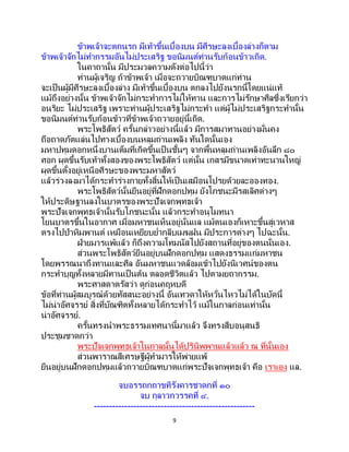 9
ข้าพเจ้าจะตกนรก มีเท้าขึ้นเบื้องบน มีศีรษะลงเบื้องล่างก็ตาม
ข้าพเจ้าจักไม่ทากรรมอันไม่ประเสริฐ ขอนิมนต์ท่านรับก้อนข้าวเถิด.
ในคาถานั้น มีประมวลความดังต่อไปนี้ว่า
ท่านผู้เจริญ ถ้าข้าพเจ้า เมื่อจะถวายบิณฑบาตแก่ท่าน
จะเป็ นผู้มีศีรษะลงเบื้องล่าง มีเท้าขึ้นเบื้องบน ตกลงไปยังนรกนี้โดยแน่แท้
แม้ถึงอย่างนั้น ข้าพเจ้าจักไม่กระทาการไม่ให้ทาน และการไม่รักษาศีลซึ่งเรียกว่า
อนริยะ ไม่ประเสริฐ เพราะท่านผู้ประเสริฐไม่กระทา แต่ผู้ไม่ประเสริฐกระทานั้น
ขอนิมนต์ท่านรับก้อนข้าวที่ข้าพเจ้าถวายอยู่นี้เถิด.
พระโพธิสัตว์ ครั้นกล่าวอย่างนี้แล้ว มีการสมาทานอย่างมั่นคง
ถือถาดภัตแล่นไปทางเบื้องบนหลุมถ่านเพลิง ทันใดนั้นเอง
มหาปทุมดอกหนึ่งบานเต็มที่เกิดขึ้นเป็ นชั้นๆ จากพื้นหลุมถ่านเพลิงอันลึก ๘๐
ศอก ผุดขึ้นรับเท้าทั้งสองของพระโพธิสัตว์ แต่นั้น เกสรมีขนาดเท่าทะนานใหญ่
ผุดขึ้นตั้งอยู่เหนือศีรษะของพระมหาสัตว์
แล้วร่วงลงมาได้กระทาร่างกายทั้งสิ้นให้เป็นเสมือนโปรยด้วยละอองทอง.
พระโพธิสัตว์นั้นยืนอยู่ที่ฝักดอกปทุม ยังโภชนะมีรสเลิศต่างๆ
ให้ประดิษฐานลงในบาตรของพระปัจเจกพุทธเจ้า
พระปัจเจกพุทธเจ้านั้นรับโภชนะนั้น แล้วกระทาอนุโมทนา
โยนบาตรขึ้นในอากาศ เมื่อมหาชนเห็นอยู่นั่นแล แม้ตนเองก็เหาะขึ้นสู่เวหาส
ตรงไปป่าหิมพานต์ เหมือนเหยียบย่ากลีบเมฆฝน มีประการต่างๆ ไปฉะนั้น.
ฝ่ายมารแพ้แล้ว ก็ถึงความโทมนัสไปยังสถานที่อยู่ของตนนั่นเอง.
ส่วนพระโพธิสัตว์ยืนอยู่บนฝักดอกปทุม แสดงธรรมแก่มหาชน
โดยพรรณนาถึงทานและศีล อันมหาชนแวดล้อมเข้าไปยังนิเวศน์ของตน
กระทาบุญทั้งหลายมีทานเป็นต้น ตลอดชีวิตแล้ว ไปตามยถากรรม.
พระศาสดาตรัสว่า ดูก่อนคฤหบดี
ข้อที่ท่านผู้สมบูรณ์ด้วยทัสสนะอย่างนี้ อันเทวดาให้หวั่นไหวไม่ได้ในบัดนี้
ไม่น่าอัศจรรย์ สิ่งที่บัณฑิตทั้งหลายได้กระทาไว้ แม้ในกาลก่อนเท่านั้น
น่าอัศจรรย์.
ครั้นทรงนาพระธรรมเทศนานี้มาแล้ว จึงทรงสืบอนุสนธิ
ประชุมชาดกว่า
พระปัจเจกพุทธเจ้าในกาลนั้นได้ปรินิพพานแล้วแล้ว ณ ที่นั้นเอง
ส่วนพาราณสีเศรษฐีผู้ทามารให้พ่ายแพ้
ยืนอยู่บนฝักดอกปทุมแล้วถวายบิณฑบาตแก่พระปัจเจกพุทธเจ้า คือ เราเอง แล.
จบอรรถกถาขทิรังคารชาดกที่ ๑๐
จบ กุลาวกวรรคที่ ๔.
-----------------------------------------------------
 