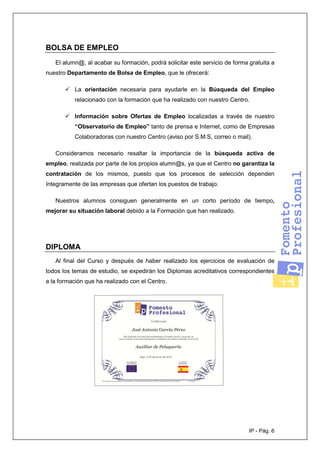 IP - Pág. 6
BOLSA DE EMPLEO
El alumn@, al acabar su formación, podrá solicitar este servicio de forma gratuita a
nuestro Departamento de Bolsa de Empleo, que le ofrecerá:
La orientación necesaria para ayudarle en la Búsqueda del Empleo
relacionado con la formación que ha realizado con nuestro Centro.
Información sobre Ofertas de Empleo localizadas a través de nuestro
“Observatorio de Empleo” tanto de prensa e Internet, como de Empresas
Colaboradoras con nuestro Centro (aviso por S.M.S, correo o mail).
Consideramos necesario resaltar la importancia de la búsqueda activa de
empleo, realizada por parte de los propios alumn@s, ya que el Centro no garantiza la
contratación de los mismos, puesto que los procesos de selección dependen
íntegramente de las empresas que ofertan los puestos de trabajo.
Nuestros alumnos consiguen generalmente en un corto período de tiempo,
mejorar su situación laboral debido a la Formación que han realizado.
DIPLOMA
Al final del Curso y después de haber realizado los ejercicios de evaluación de
todos los temas de estudio, se expedirán los Diplomas acreditativos correspondientes
a la formación que ha realizado con el Centro.
 