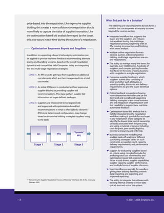 - 13 - © 2001 - 2008 Emptoris, Inc.
price-based, into the negotiation. Like expressive supplier
bidding, this creates a more collaborative negotiation that is
more likely to capture the value of supplier innovation. Like
the optimization-based bid analysis leveraged by the buyer,
this also occurs in real-time during the course of a negotiation.
What To Look for in a Solution4
The following are key components to look for in a
solution that can empower a company to move
beyond the reverse auction.
Integrated workflow that supports the
buyer and the suppliers and reduces
the workload during the multistage
negotiation process, beginning with an
RFx, moving to an auction, and finishing
with award analysis.
Multiple online negotiation formats
(reverse auction, online competitive
bidding, multistage negotiation, one-on-
one negotiation).
The ability to manage many line items (for
example, over 10,000 items), hundreds of
suppliers, and complex pricing formulas
that factor in the costs of doing business
with a supplier in a single negotiation.
Expressive supplier bidding, in which
suppliers submit bids consisting of
price and other such attributes as
quantity, quality, discounts, and delivery
requirements to give the buyer beneficial
options.
Online feedback to suppliers showing
how competitive their offers are (at the
item level and overall) and suggesting
bidding strategies to win more business,
and the integration of optimization with
this capability to support near real-time
automated feedback
Optimization-based bid analysis that is
tightly integrated into the negotiation
workflow, making it possible for any buyer
in any negotiation of any category to
identify the lowest total cost of ownership
(all costs associated with the procuring
and using a material or service, including
costs for parts, poor quality, logistics,
inventory, resources, and ordering).
Business-constraint modeling that
enables trade-off analysis of different
purchasing strategies based on such
constraints as supplier count, capacity,
delivery requirements, and performance
requirements.
Support for evaluating suppliers based
on criteria using complex formulas for
analyzing total cost of ownership and
optimization-based bid analysis that
factor in cost drivers, supplier capabilities,
supplier capacity, supplier performance,
and multiple forms of supplier discounts.
User-friendliness, especially for suppliers,
giving them bidding flexibility, smooth
data importing and exporting, and
improved reporting.
The ability to integrate the software with
existing internal systems to move data
quickly into and out of the system.
4
“Reinventing the Supplier Negotiation Process at Motorola.”Interfaces.Vol. 35. No. 1. January-
February 2005.
In addition to supporting a buyer’s bid analysis, optimization can
be applied to provide real-time feedback recommending alternate
pricing and bundling scenarios based on the overall negotiation
dynamics and competitive bids. Companies today are integrating
this into multi-stage negotiation strategies:
STAGE 1: An RFI is run to get input from suppliers on additional
cost elements which are then incorporated into a total
cost model.
STAGE 2: An initial RFQ event is conducted without expressive
supplier bidding or providing supplier bid
recommendations.This stage gathers supplier bid
information on buyer-defined packages
STAGE 3: Suppliers are empowered to bid expressively
and supported with optimization-based bid
recommendations in what is often called a“dynamic”
RFQ since its terms and configurations may change
based on innovative bidding strategies suppliers bring
to the table.
Optimization Empowers Buyers and Suppliers
RFI
Stage 1
RFQ
Stage 2
“Dynamic”
RFQ
Stage 3
 