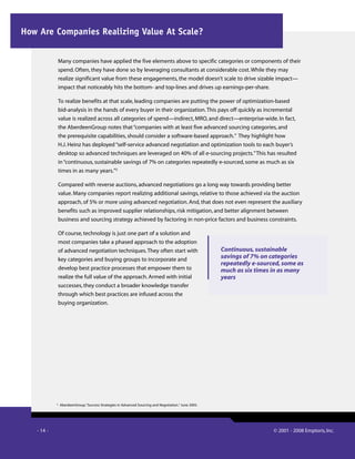 - 14 - © 2001 - 2008 Emptoris, Inc.
Many companies have applied the five elements above to specific categories or components of their
spend. Often, they have done so by leveraging consultants at considerable cost.While they may
realize significant value from these engagements, the model doesn’t scale to drive sizable impact—
impact that noticeably hits the bottom- and top-lines and drives up earnings-per-share.
To realize benefits at that scale, leading companies are putting the power of optimization-based
bid-analysis in the hands of every buyer in their organization.This pays off quickly as incremental
value is realized across all categories of spend—indirect, MRO, and direct—enterprise-wide. In fact,
the AberdeenGroup notes that“companies with at least five advanced sourcing categories, and
the prerequisite capabilities, should consider a software-based approach.” They highlight how
H.J. Heinz has deployed“self-service advanced negotiation and optimization tools to each buyer’s
desktop so advanced techniques are leveraged on 40% of all e-sourcing projects.”This has resulted
in“continuous, sustainable savings of 7% on categories repeatedly e-sourced, some as much as six
times in as many years.”5
Compared with reverse auctions, advanced negotiations go a long way towards providing better
value. Many companies report realizing additional savings, relative to those achieved via the auction
approach, of 5% or more using advanced negotiation. And, that does not even represent the auxiliary
benefits such as improved supplier relationships, risk mitigation, and better alignment between
business and sourcing strategy achieved by factoring in non-price factors and business constraints.
Of course, technology is just one part of a solution and
most companies take a phased approach to the adoption
of advanced negotiation techniques.They often start with
key categories and buying groups to incorporate and
develop best practice processes that empower them to
realize the full value of the approach. Armed with initial
successes, they conduct a broader knowledge transfer
through which best practices are infused across the
buying organization.
Continuous, sustainable
savings of 7% on categories
repeatedly e-sourced, some as
much as six times in as many
years
5
AberdeenGroup.“Success Strategies in Advanced Sourcing and Negotiation.”June 2005.
How Are Companies Realizing Value At Scale?
 