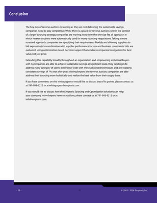 - 15 - © 2001 - 2008 Emptoris, Inc.15
The hey-day of reverse auctions is waning as they are not delivering the sustainable savings
companies need to stay competitive.While there is a place for reverse auctions within the context
of a larger sourcing strategy, companies are moving away from the one-size fits all approach in
which reverse auctions were automatically used for many sourcing negotiations.Taking a more
nuanced approach, companies are specifying their requirements flexibly and allowing suppliers to
bid expressively. In combination with supplier performance factors and business constraints, bids are
evaluated using optimization-based decision support that enables companies to negotiate for best
value, not just price.
Extending this capability broadly throughout an organization and empowering individual buyers
with it, companies are able to achieve sustainable savings at significant scale.They can begin to
address every category of spend enterprise-wide with these advanced techniques and are realizing
consistent savings of 7% year after year. Moving beyond the reverse auction, companies are able
address their sourcing more holistically and realize the best value from their supply base.
If you have comments on this white paper or would like to discuss any of its points, please contact us
at 781-993-9212 or at whitepapers@emptoris.com.
If you would like to discuss how the Emptoris Sourcing and Optimization solutions can help
your company move beyond reverse auctions, please contact us at 781-993-9212 or at
info@emptoris.com.
Conclusion
 
