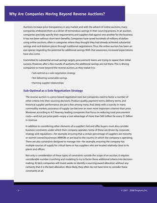 -  - © 2001 - 2008 Emptoris, Inc.
Auctions increase price transparency in any market, and with the advent of online auctions, many
companies embraced them as a driver of tremendous savings in their sourcing process. In an auction,
companies precisely specify their requirements and suppliers bid against one another for the business.
It has not been without short-term benefits. Companies have saved hundreds of millions of dollars
using online auctions, often in categories where they thought they had already achieved substantial
savings and rock-bottom prices through traditional negotiations.Thus, the online auction has been an
eye-opener regarding the potential for additional savings.With that awareness, increased expectations
have also come.
Committed to substantial annual savings targets, procurement teams are trying to repeat their initial
success. However, after a few rounds of auctions, the additional savings are not there.This is driving
companies to move beyond the reverse auction, as they realize it is:
• Sub-optimal as a sole negotiation strategy
• Not delivering sustainable savings
• Harming supplier relationships
Sub-Optimal as a Sole Negotiation Strategy
The reverse auction is a price-based negotiation tool, but companies need to factor a number of
other criteria into their sourcing decisions. Product quality, payment terms, delivery terms, and
historical supplier performance are just a few among many. And, lately with a scarcity in many
commodity markets, assurance of supply can become an even more important criterion than price.
Moreover, according to A.T. Kearney, leading companies that focus on reducing total procurement
costs—and not just price paid—enjoy a cost advantage of more than $60 million for every $1 billion
in revenue.
In addition to considering other elements of a supplier’s bid and offer, buyers must also consider
business constraints under which their company operates. Some of these are driven by corporate
strategy and regulations—for example, ensuring that a certain percentage of suppliers are minority
or women owned businesses (MWOB) or are local to the country in which the company is operating.
There are also constraints designed to manage risk—for example, ensuring the company has
multiple sources of supply for critical items or has suppliers who are located relatively close to its
plants and offices.
Not only is consideration of these types of constraints outside the scope of an auction, it requires
considerable number crunching and modeling to try to factor these additional criteria into decision-
making. At best, companies will invest weeks to identify a sourcing award allocation without any
certainty that it is the best allocation. More likely, they often do not have time to consider these
constraints at all.
Why Are Companies Moving Beyond Reverse Auctions?
 