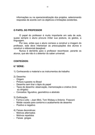 42




     informações ou na operacionalização dos projetos, selecionando
     respostas de acordo com os objetivos e limitações existentes.



O PAPEL DO PROFESSOR

      O papel do professor é muito importante em sala de aula,
quase sempre o aluno procura imitar sua postura, os gestos, a
linguagem.
      Por isso, antes que o aluno comece a construir a imagem do
professor, este deve interiorizar as preocupações dos alunos e
construir o referencial desejável.
      Nunca é demérito para o professor reconhecer, perante os
alunos, que ele não é o detentor do saber universal.


CONTEÚDOS:

6.ª SÉRIE:

1) Conhecendo o material e os instrumentos de trabalho

2)Desenho:
- Origem
- Pintura rupestre no Brasil
- Desenho sem tirar o lápis do papel
- Tipos de desenho: observação, memorização e criativo (livre
  ou dirigido)
- Conceitos: figurativo, geométrico e abstrato

3) Estilização:
- Forma e arte – Joan Miró, Tom Wolsey e Antonio Frasconi
- Molde vazado para contorno e acabamento de desenho
- Positivo e negativo

4)   Faixas decorativas:
-    Motivos alternados
-    Motivos repetidos
-    Faixas gregas
 